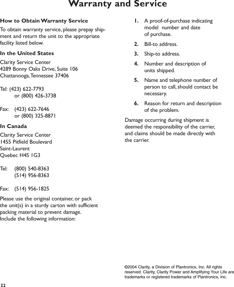 Warranty and Service1. A proof-of-purchase indicating model  number and date of purchase.2. Bill-to address.3. Ship-to address.4. Number and description of units shipped.5. Name and telephone number of person to call, should contact be necessary.6. Reason for return and description of the problem.Damage occurring during shipment isdeemed the responsibility of the carrier,and claims should be made directly with the carrier.32How to Obtain Warranty ServiceTo obtain warranty service, please prepay ship-ment and return the unit to the appropriatefacility listed below.In the United StatesClarity Service Center4289 Bonny Oaks Drive, Suite 106Chattanooga,Tennessee 37406Tel: (423) 622-7793 or (800) 426-3738Fax: (423) 622-7646 or (800) 325-8871In CanadaClarity Service Center1455 Pitfield BoulevardSaint-LaurentQuebec H4S 1G3Tel: (800) 540-8363(514) 956-8363Fax: (514) 956-1825Please use the original container, or pack the unit(s) in a sturdy carton with sufficientpacking material to prevent damage.Include the following information:©2004 Clarity, a Division of Plantronics, Inc. All rightsreserved. Clarity, Clarity Power and Amplifying Your Life aretrademarks or registered trademarks of Plantronics, Inc.