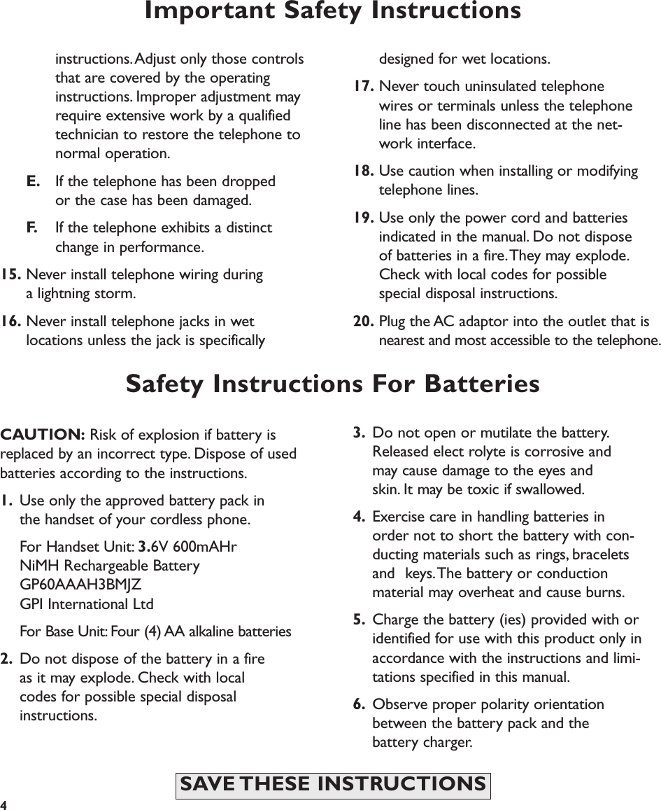 CAUTION: Risk of explosion if battery isreplaced by an incorrect type. Dispose of usedbatteries according to the instructions.1. Use only the approved battery pack in the handset of your cordless phone.For Handset Unit: 3.6V 600mAHrNiMH Rechargeable BatteryGP60AAAH3BMJZGPI International LtdFor Base Unit: Four (4) AA alkaline batteries2. Do not dispose of the battery in a fire as it may explode. Check with local codes for possible special disposal instructions.Important Safety Instructionsinstructions.Adjust only those controlsthat are covered by the operating instructions. Improper adjustment may require extensive work by a qualifiedtechnician to restore the telephone to normal operation.E. If the telephone has been dropped or the case has been damaged.F. If the telephone exhibits a distinct change in performance.15. Never install telephone wiring during a lightning storm.16. Never install telephone jacks in wet locations unless the jack is specifically designed for wet locations.17. Never touch uninsulated telephone wires or terminals unless the telephone line has been disconnected at the net-work interface.18. Use caution when installing or modifying telephone lines.19. Use only the power cord and batteries indicated in the manual. Do not dispose of batteries in a fire.They may explode.Check with local codes for possible special disposal instructions.20. Plug the AC adaptor into the outlet that is nearest and most accessible to the telephone.4SAVE THESE  INSTRUCTIONSSafety Instructions For Batteries3. Do not open or mutilate the battery.Released elect rolyte is corrosive and may cause damage to the eyes and skin. It may be toxic if swallowed.4. Exercise care in handling batteries in order not to short the battery with con-ducting materials such as rings, bracelets and  keys.The battery or conduction material may overheat and cause burns.5. Charge the battery (ies) provided with or identified for use with this product only in accordance with the instructions and limi-tations specified in this manual.6. Observe proper polarity orientation between the battery pack and the battery charger. 