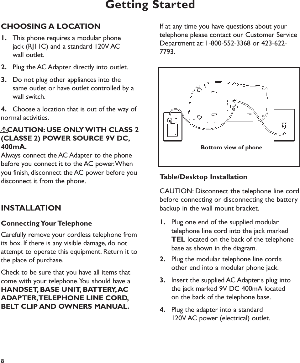 Getting StartedCHOOSING A LOCATION1. This phone requires a modular phone jack (RJ11C) and a standard 120V AC wall outlet.2. Plug the AC Adapter directly into outlet.3. Do not plug other appliances into the same outlet or have outlet controlled by a wall switch.4. Choose a location that is out of the way of normal activities.! CAUTION: USE ONLY WITH CLASS 2(CLASSE 2) POWER SOURCE 9V DC,400mA.Always connect the AC Adapter to the phonebefore you connect it to the AC power.Whenyou finish, disconnect the AC power before youdisconnect it from the phone.INSTALLATIONConnecting Your TelephoneCarefully remove your cordless telephone fromits box. If there is any visible damage, do notattempt to operate this equipment. Return it tothe place of purchase.Check to be sure that you have all items thatcome with your telephone.You should have aHANDSET, BASE UNIT, BATTERY,ACADAPTER,TELEPHONE LINE CORD,BELT CLIP AND OWNERS MANUAL.If at any time you have questions about yourtelephone please contact our Customer ServiceDepartment at: 1-800-552-3368 or 423-622-7793.Table/Desktop InstallationCAUTION: Disconnect the telephone line cordbefore connecting or disconnecting the batterybackup in the wall mount bracket.1. Plug one end of the supplied modular telephone line cord into the jack marked TEL located on the back of the telephone base as shown in the diagram.2. Plug the modular telephone line cords other end into a modular phone jack.3. Insert the supplied AC Adapters plug into the jack marked 9V DC 400mA located on the back of the telephone base.4. Plug the adapter into a standard 120V AC power (electrical) outlet.8Bottom view of phone