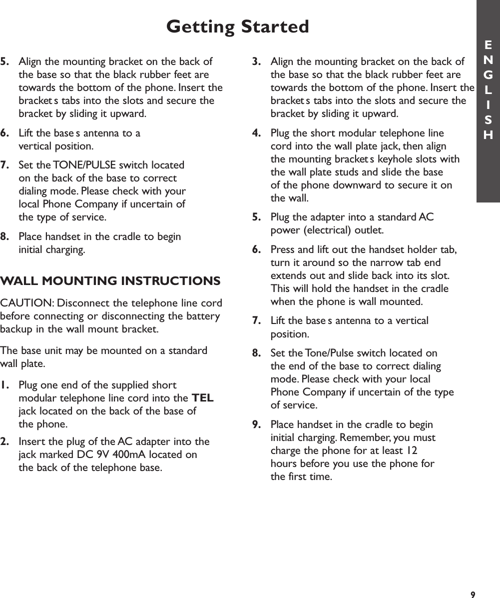 5. Align the mounting bracket on the back of the base so that the black rubber feet are towards the bottom of the phone. Insert thebrackets tabs into the slots and secure the bracket by sliding it upward.6. Lift the bases antenna to a vertical position.7. Set the TONE/PULSE switch located on the back of the base to correct dialing mode. Please check with your local Phone Company if uncertain of the type of service.8. Place handset in the cradle to begin initial charging.WALL MOUNTING INSTRUCTIONSCAUTION: Disconnect the telephone line cordbefore connecting or disconnecting the batterybackup in the wall mount bracket.The base unit may be mounted on a standardwall plate.1. Plug one end of the supplied short modular telephone line cord into the TELjack located on the back of the base of the phone.2. Insert the plug of the AC adapter into the jack marked DC 9V 400mA located on the back of the telephone base.3. Align the mounting bracket on the back of the base so that the black rubber feet are towards the bottom of the phone. Insert thebrackets tabs into the slots and secure the bracket by sliding it upward.4. Plug the short modular telephone line cord into the wall plate jack, then align the mounting brackets keyhole slots with the wall plate studs and slide the base of the phone downward to secure it on the wall.5. Plug the adapter into a standard AC power (electrical) outlet.6. Press and lift out the handset holder tab,turn it around so the narrow tab end extends out and slide back into its slot.This will hold the handset in the cradle when the phone is wall mounted.7. Lift the bases antenna to a vertical position.8. Set the Tone/Pulse switch located on the end of the base to correct dialing mode. Please check with your local Phone Company if uncertain of the type of service.9. Place handset in the cradle to begin initial charging. Remember, you must charge the phone for at least 12 hours before you use the phone for the first time.Getting StartedENGLISH9