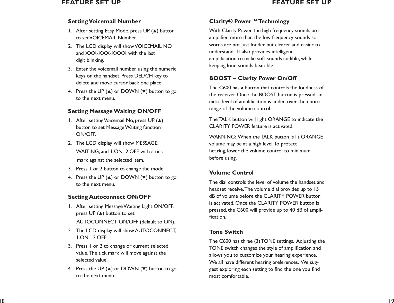 18 19Setting Voicemail Number1.    After setting Easy Mode, press UP (▲) button    to set VOICEMAIL Number.2.    The LCD display will show VOICEMAIL NO    and XXX-XXX-XXXX with the last    digit blinking.3.    Enter the voicemail number using the numeric    keys on the handset. Press DEL/CH key to    delete and move cursor back one place.4.    Press the UP (▲) or DOWN (▼) button to go    to the next menu.Setting Message Waiting ON/OFF1.    After setting Voicemail No, press UP (▲)    button to set Message Waiting function    ON/OFF.2.    The LCD display will show MESSAGE,   WAITING, and 1.ON  2.OFF with a tick       mark against the selected item.3.    Press 1 or 2 button to change the mode. 4.    Press the UP (▲) or DOWN (▼) button to go    to the next menu.Setting Autoconnect ON/OFF1.    After setting Message Waiting Light ON/OFF,    press UP (▲) button to set       AUTOCONNECT ON/OFF (default to ON).2.    The LCD display will show AUTOCONNECT,    1.ON   2.OFF.3.    Press 1 or 2 to change or current selected    value. The tick mark will move against the    selected value.4.    Press the UP (▲) or DOWN (▼) button to go    to the next menu. Clarity® Power™ TechnologyWith Clarity Power, the high frequency sounds are ampliﬁed more than the low frequency sounds so words are not just louder, but clearer and easier to understand.  It also provides intelligent  ampliﬁcation to make soft sounds audible, while keeping loud sounds bearable.  BOOST – Clarity Power On/Off The C600 has a button that controls the loudness of the receiver. Once the BOOST button is pressed, an extra level of ampliﬁcation is added over the entire range of the volume control.The TALK button will light ORANGE to indicate the CLARITY POWER feature is activated.WARNING:  When the TALK button is lit ORANGE volume may be at a high level. To protect  hearing, lower the volume control to minimum before using.Volume ControlThe dial controls the level of volume the handset and headset receive. The volume dial provides up to 15 dB of volume before the CLARITY POWER button is activated. Once the CLARITY POWER button is pressed, the C600 will provide up to 40 dB of ampli-ﬁcation.Tone SwitchThe C600 has three (3) TONE settings.  Adjusting the TONE switch changes the style of ampliﬁcation and allows you to customize your hearing experience.  We all have different hearing preferences.  We sug-gest exploring each setting to ﬁnd the one you ﬁnd most comfortable.   FEATURE SET UP FEATURE SET UP