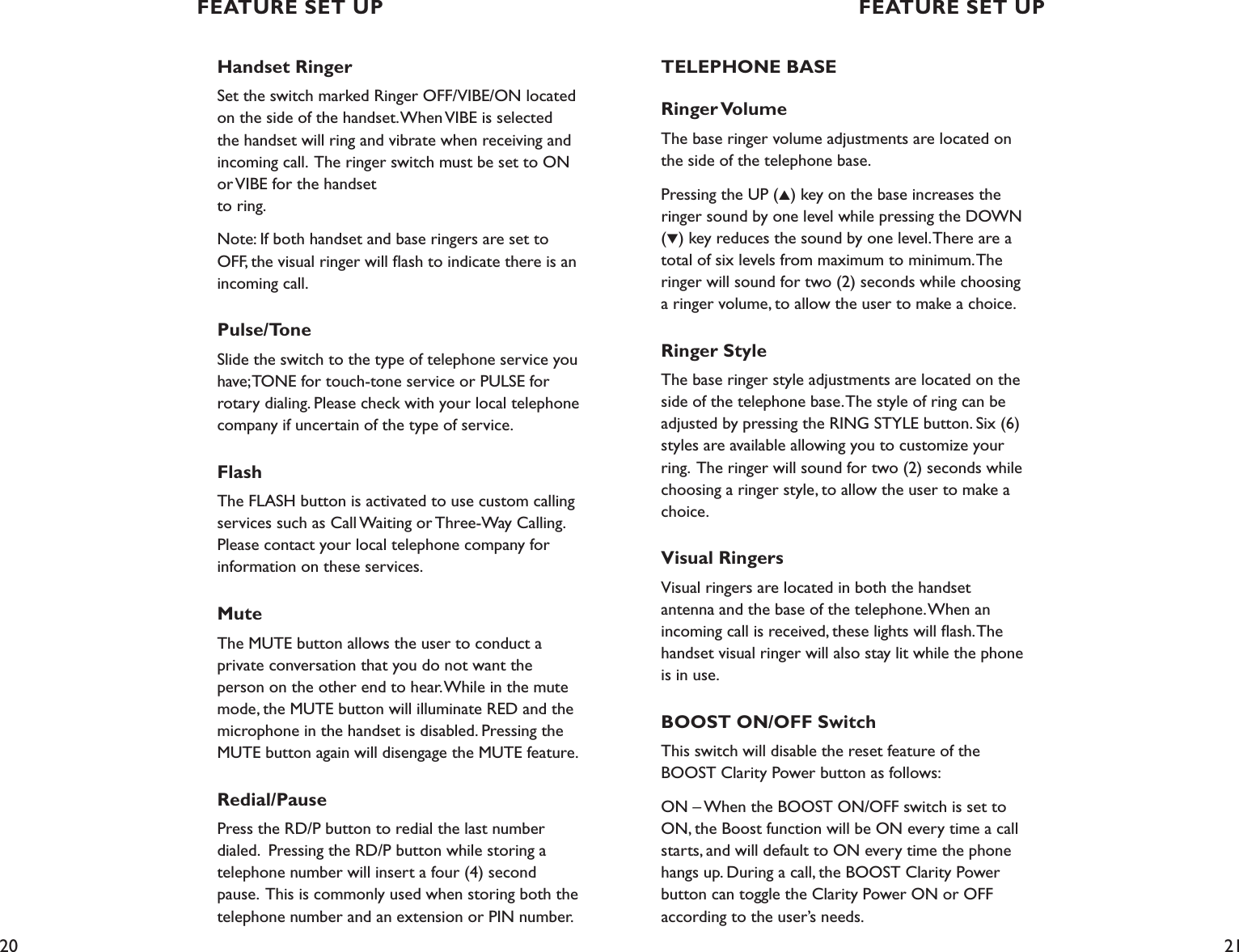 20 21Handset RingerSet the switch marked Ringer OFF/VIBE/ON located on the side of the handset. When VIBE is selected the handset will ring and vibrate when receiving and incoming call.  The ringer switch must be set to ON or VIBE for the handset  to ring.Note: If both handset and base ringers are set to OFF, the visual ringer will ﬂash to indicate there is an incoming call.Pulse/Tone Slide the switch to the type of telephone service you have; TONE for touch-tone service or PULSE for rotary dialing. Please check with your local telephone company if uncertain of the type of service.FlashThe FLASH button is activated to use custom calling services such as Call Waiting or Three-Way Calling. Please contact your local telephone company for information on these services. Mute The MUTE button allows the user to conduct a  private conversation that you do not want the person on the other end to hear. While in the mute mode, the MUTE button will illuminate RED and the microphone in the handset is disabled. Pressing the MUTE button again will disengage the MUTE feature.Redial/Pause Press the RD/P button to redial the last number dialed.  Pressing the RD/P button while storing a telephone number will insert a four (4) second pause.  This is commonly used when storing both the telephone number and an extension or PIN number.  TELEPHONE BASERinger VolumeThe base ringer volume adjustments are located on the side of the telephone base.Pressing the UP (▲) key on the base increases the ringer sound by one level while pressing the DOWN (▼) key reduces the sound by one level. There are a total of six levels from maximum to minimum. The ringer will sound for two (2) seconds while choosing a ringer volume, to allow the user to make a choice. Ringer StyleThe base ringer style adjustments are located on the side of the telephone base. The style of ring can be adjusted by pressing the RING STYLE button. Six (6) styles are available allowing you to customize your ring.  The ringer will sound for two (2) seconds while choosing a ringer style, to allow the user to make a choice.Visual RingersVisual ringers are located in both the handset antenna and the base of the telephone. When an incoming call is received, these lights will ﬂash. The handset visual ringer will also stay lit while the phone is in use.BOOST ON/OFF Switch This switch will disable the reset feature of the BOOST Clarity Power button as follows:ON – When the BOOST ON/OFF switch is set to ON, the Boost function will be ON every time a call starts, and will default to ON every time the phone hangs up. During a call, the BOOST Clarity Power button can toggle the Clarity Power ON or OFF  according to the user’s needs.FEATURE SET UP FEATURE SET UP
