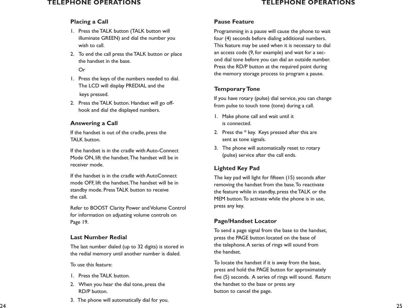 24 25Placing a Call 1.    Press the TALK button (TALK button will    illuminate GREEN) and dial the number you    wish to call. 2.    To end the call press the TALK button or place    the handset in the base.  Or1.    Press the keys of the numbers needed to dial.    The LCD will display PREDIAL and the       keys pressed.2.    Press the TALK button. Handset will go off-   hook and dial the displayed numbers.Answering a CallIf the handset is out of the cradle, press the  TALK button. If the handset is in the cradle with Auto-Connect Mode ON, lift the handset. The handset will be in receiver mode.If the handset is in the cradle with AutoConnect mode OFF, lift the handset. The handset will be in standby mode. Press TALK button to receive  the call.Refer to BOOST Clarity Power and Volume Control for information on adjusting volume controls on  Page 19.Last Number RedialThe last number dialed (up to 32 digits) is stored in the redial memory until another number is dialed.To use this feature:1.    Press the TALK button.2.    When you hear the dial tone, press the    RD/P button.3.   The phone will automatically dial for you.Pause FeatureProgramming in a pause will cause the phone to wait four (4) seconds before dialing additional numbers. This feature may be used when it is necessary to dial an access code (9, for example) and wait for a sec-ond dial tone before you can dial an outside number. Press the RD/P button at the required point during the memory storage process to program a pause. Temporary ToneIf you have rotary (pulse) dial service, you can change from pulse to touch tone (tone) during a call. 1.    Make phone call and wait until it    is connected. 2.    Press the * key.  Keys pressed after this are      sent as tone signals.3.    The phone will automatically reset to rotary      (pulse) service after the call ends.Lighted Key PadThe key pad will light for ﬁfteen (15) seconds after removing the handset from the base. To reactivate the feature while in standby, press the TALK or the MEM button. To activate while the phone is in use, press any key.Page/Handset LocatorTo send a page signal from the base to the handset, press the PAGE button located on the base of  the telephone. A series of rings will sound from  the handset.To locate the handset if it is away from the base, press and hold the PAGE button for approximately ﬁve (5) seconds.  A series of rings will sound.  Return the handset to the base or press any  button to cancel the page.TELEPHONE OPERATIONS TELEPHONE OPERATIONS