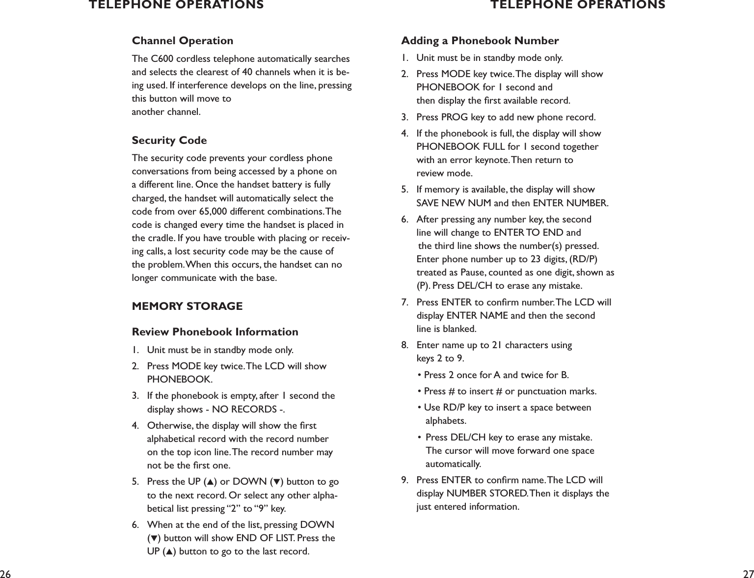 26 27Adding a Phonebook Number1.    Unit must be in standby mode only.2.    Press MODE key twice. The display will show      PHONEBOOK for 1 second and    then display the ﬁrst available record.3.    Press PROG key to add new phone record.4.    If the phonebook is full, the display will show      PHONEBOOK FULL for 1 second together      with an error keynote. Then return to    review mode.5.    If memory is available, the display will show      SAVE NEW NUM and then ENTER NUMBER.6.    After pressing any number key, the second      line will change to ENTER TO END and       the third line shows the number(s) pressed.      Enter phone number up to 23 digits, (RD/P)   treated as Pause, counted as one digit, shown as      (P). Press DEL/CH to erase any mistake.7.    Press ENTER to conﬁrm number. The LCD will      display ENTER NAME and then the second    line is blanked.8.    Enter name up to 21 characters using    keys 2 to 9.  • Press 2 once for A and twice for B.  • Press # to insert # or punctuation marks.  • Use RD/P key to insert a space between      alphabets.  •  Press DEL/CH key to erase any mistake.       The cursor will move forward one space        automatically.9.    Press ENTER to conﬁrm name. The LCD will      display NUMBER STORED. Then it displays the      just entered information.Channel OperationThe C600 cordless telephone automatically searches and selects the clearest of 40 channels when it is be-ing used. If interference develops on the line, pressing this button will move to  another channel. Security CodeThe security code prevents your cordless phone conversations from being accessed by a phone on a different line. Once the handset battery is fully charged, the handset will automatically select the code from over 65,000 different combinations. The code is changed every time the handset is placed in the cradle. If you have trouble with placing or receiv-ing calls, a lost security code may be the cause of the problem. When this occurs, the handset can no longer communicate with the base. MEMORY STORAGEReview Phonebook Information1.    Unit must be in standby mode only.2.    Press MODE key twice. The LCD will show    PHONEBOOK. 3.    If the phonebook is empty, after 1 second the    display shows - NO RECORDS -.4.    Otherwise, the display will show the ﬁrst    alphabetical record with the record number    on the top icon line. The record number may    not be the ﬁrst one.5.    Press the UP (▲) or DOWN (▼) button to go    to the next record. Or select any other alpha-   betical list pressing “2” to “9” key.6.    When at the end of the list, pressing DOWN    (▼) button will show END OF LIST. Press the    UP (▲) button to go to the last record.  TELEPHONE OPERATIONS TELEPHONE OPERATIONS