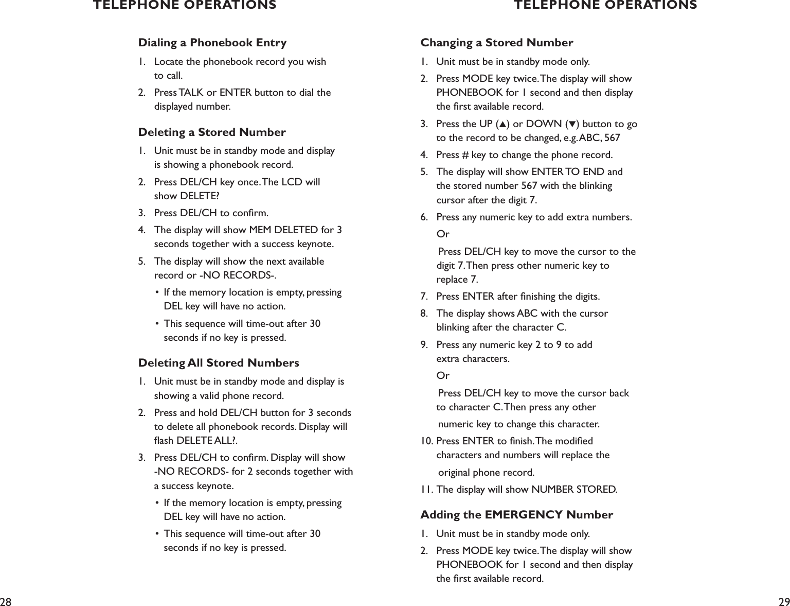 28 29Changing a Stored Number1.    Unit must be in standby mode only.2.    Press MODE key twice. The display will show    PHONEBOOK for 1 second and then display    the ﬁrst available record.3.    Press the UP (▲) or DOWN (▼) button to go      to the record to be changed, e.g. ABC, 5674.    Press # key to change the phone record.5.    The display will show ENTER TO END and   the stored number 567 with the blinking    cursor after the digit 7.6.    Press any numeric key to add extra numbers.  Or      Press DEL/CH key to move the cursor to the    digit 7. Then press other numeric key to   replace 7.7.    Press ENTER after ﬁnishing the digits.8.    The display shows ABC with the cursor    blinking after the character C.9.    Press any numeric key 2 to 9 to add    extra characters.  Or      Press DEL/CH key to move the cursor back    to character C. Then press any other      numeric key to change this character.10.  Press ENTER to ﬁnish. The modiﬁed    characters and numbers will replace the       original phone record.11. The display will show NUMBER STORED.Adding the EMERGENCY Number1.    Unit must be in standby mode only.2.    Press MODE key twice. The display will show    PHONEBOOK for 1 second and then display   the ﬁrst available record.Dialing a Phonebook Entry1.   Locate the phonebook record you wish    to call.2.    Press TALK or ENTER button to dial the    displayed number.Deleting a Stored Number1.    Unit must be in standby mode and display    is showing a phonebook record.2.    Press DEL/CH key once. The LCD will    show DELETE?3.    Press DEL/CH to conﬁrm.4.    The display will show MEM DELETED for 3    seconds together with a success keynote.5.    The display will show the next available    record or -NO RECORDS-.  •  If the memory location is empty, pressing      DEL key will have no action.  •  This sequence will time-out after 30      seconds if no key is pressed.Deleting All Stored Numbers1.    Unit must be in standby mode and display is    showing a valid phone record.2.    Press and hold DEL/CH button for 3 seconds    to delete all phonebook records. Display will    ﬂash DELETE ALL?.3.    Press DEL/CH to conﬁrm. Display will show    -NO RECORDS- for 2 seconds together with    a success keynote.  •  If the memory location is empty, pressing      DEL key will have no action.  •  This sequence will time-out after 30      seconds if no key is pressed.TELEPHONE OPERATIONS TELEPHONE OPERATIONS