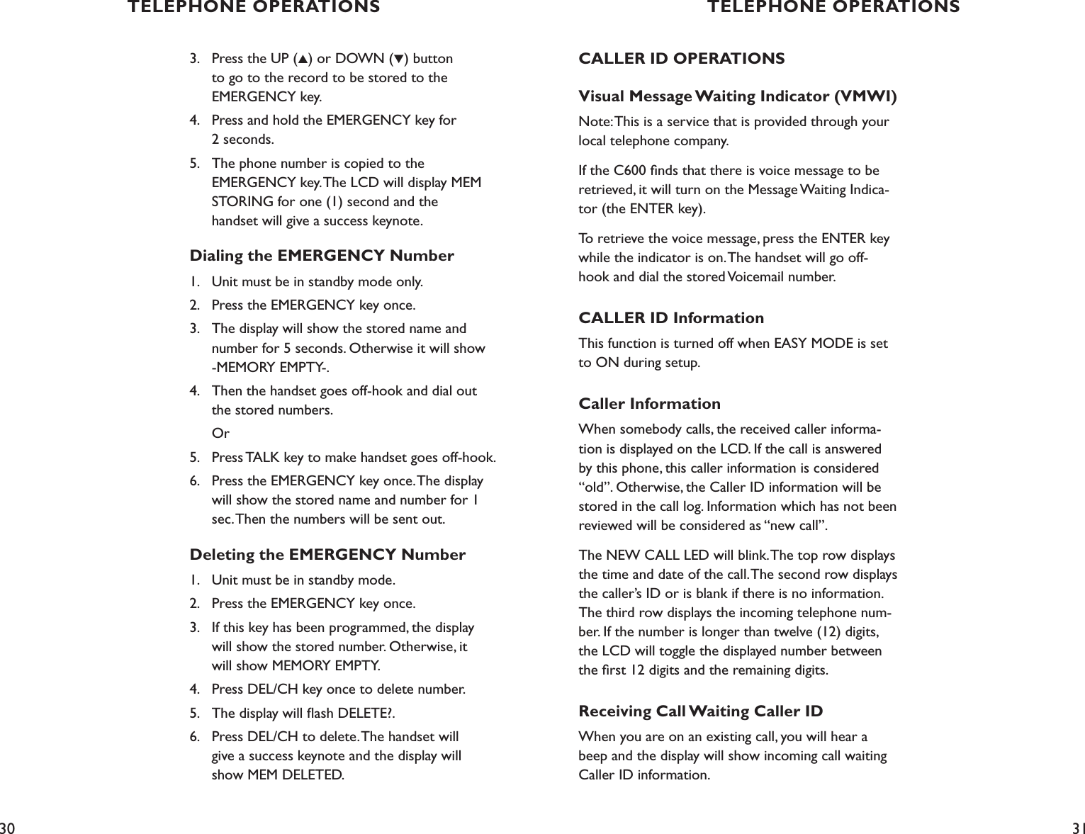30 313.    Press the UP (▲) or DOWN (▼) button    to go to the record to be stored to the    EMERGENCY key.4.    Press and hold the EMERGENCY key for    2 seconds.5.    The phone number is copied to the    EMERGENCY key. The LCD will display MEM         STORING for one (1) second and the    handset will give a success keynote.Dialing the EMERGENCY Number1.    Unit must be in standby mode only.2.    Press the EMERGENCY key once.3.    The display will show the stored name and    number for 5 seconds. Otherwise it will show    -MEMORY EMPTY-.4.   Then the handset goes off-hook and dial out    the stored numbers.  Or5.    Press TALK key to make handset goes off-hook.6.    Press the EMERGENCY key once. The display    will show the stored name and number for 1    sec. Then the numbers will be sent out.Deleting the EMERGENCY Number1.    Unit must be in standby mode.2.    Press the EMERGENCY key once.3.    If this key has been programmed, the display    will show the stored number. Otherwise, it    will show MEMORY EMPTY.4.    Press DEL/CH key once to delete number.5.    The display will ﬂash DELETE?.6.    Press DEL/CH to delete. The handset will    give a success keynote and the display will    show MEM DELETED.CALLER ID OPERATIONSVisual Message Waiting Indicator (VMWI)Note: This is a service that is provided through your local telephone company.If the C600 ﬁnds that there is voice message to be retrieved, it will turn on the Message Waiting Indica-tor (the ENTER key).To retrieve the voice message, press the ENTER key while the indicator is on. The handset will go off-hook and dial the stored Voicemail number.CALLER ID InformationThis function is turned off when EASY MODE is set to ON during setup.Caller InformationWhen somebody calls, the received caller informa-tion is displayed on the LCD. If the call is answered by this phone, this caller information is considered “old”. Otherwise, the Caller ID information will be stored in the call log. Information which has not been reviewed will be considered as “new call”.The NEW CALL LED will blink. The top row displays the time and date of the call. The second row displays the caller’s ID or is blank if there is no information. The third row displays the incoming telephone num-ber. If the number is longer than twelve (12) digits, the LCD will toggle the displayed number between the ﬁrst 12 digits and the remaining digits.Receiving Call Waiting Caller IDWhen you are on an existing call, you will hear a beep and the display will show incoming call waiting Caller ID information.TELEPHONE OPERATIONS TELEPHONE OPERATIONS