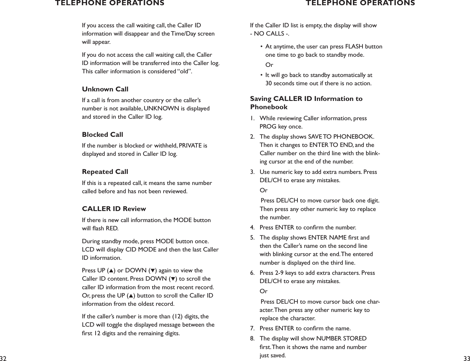 32 33If the Caller ID list is empty, the display will show - NO CALLS -.  •  At anytime, the user can press FLASH button        one time to go back to standby mode.     Or  •  It will go back to standby automatically at      30 seconds time out if there is no action.Saving CALLER ID Information to  Phonebook1.    While reviewing Caller information, press      PROG key once.2.    The display shows SAVE TO PHONEBOOK.      Then it changes to ENTER TO END, and the   Caller number on the third line with the blink-     ing cursor at the end of the number.3.    Use numeric key to add extra numbers. Press      DEL/CH to erase any mistakes.  Or      Press DEL/CH to move cursor back one digit.      Then press any other numeric key to replace      the number.4.    Press ENTER to conﬁrm the number.5.    The display shows ENTER NAME ﬁrst and   then the Caller’s name on the second line    with blinking cursor at the end. The entered    number is displayed on the third line. 6.    Press 2-9 keys to add extra characters. Press    DEL/CH to erase any mistakes.         Or      Press DEL/CH to move cursor back one char-     acter. Then press any other numeric key to    replace the character.7.    Press ENTER to conﬁrm the name.8.    The display will show NUMBER STORED    ﬁrst. Then it shows the name and number    just saved.If you access the call waiting call, the Caller ID  information will disappear and the Time/Day screen will appear.If you do not access the call waiting call, the Caller ID information will be transferred into the Caller log. This caller information is considered “old”.Unknown CallIf a call is from another country or the caller’s  number is not available, UNKNOWN is displayed and stored in the Caller ID log.Blocked CallIf the number is blocked or withheld, PRIVATE is displayed and stored in Caller ID log.Repeated CallIf this is a repeated call, it means the same number called before and has not been reviewed.CALLER ID ReviewIf there is new call information, the MODE button will ﬂash RED.During standby mode, press MODE button once. LCD will display CID MODE and then the last Caller ID information. Press UP (▲) or DOWN (▼) again to view the Caller ID content. Press DOWN (▼) to scroll the caller ID information from the most recent record. Or, press the UP (▲) button to scroll the Caller ID information from the oldest record.If the caller’s number is more than (12) digits, the LCD will toggle the displayed message between the ﬁrst 12 digits and the remaining digits.TELEPHONE OPERATIONS TELEPHONE OPERATIONS