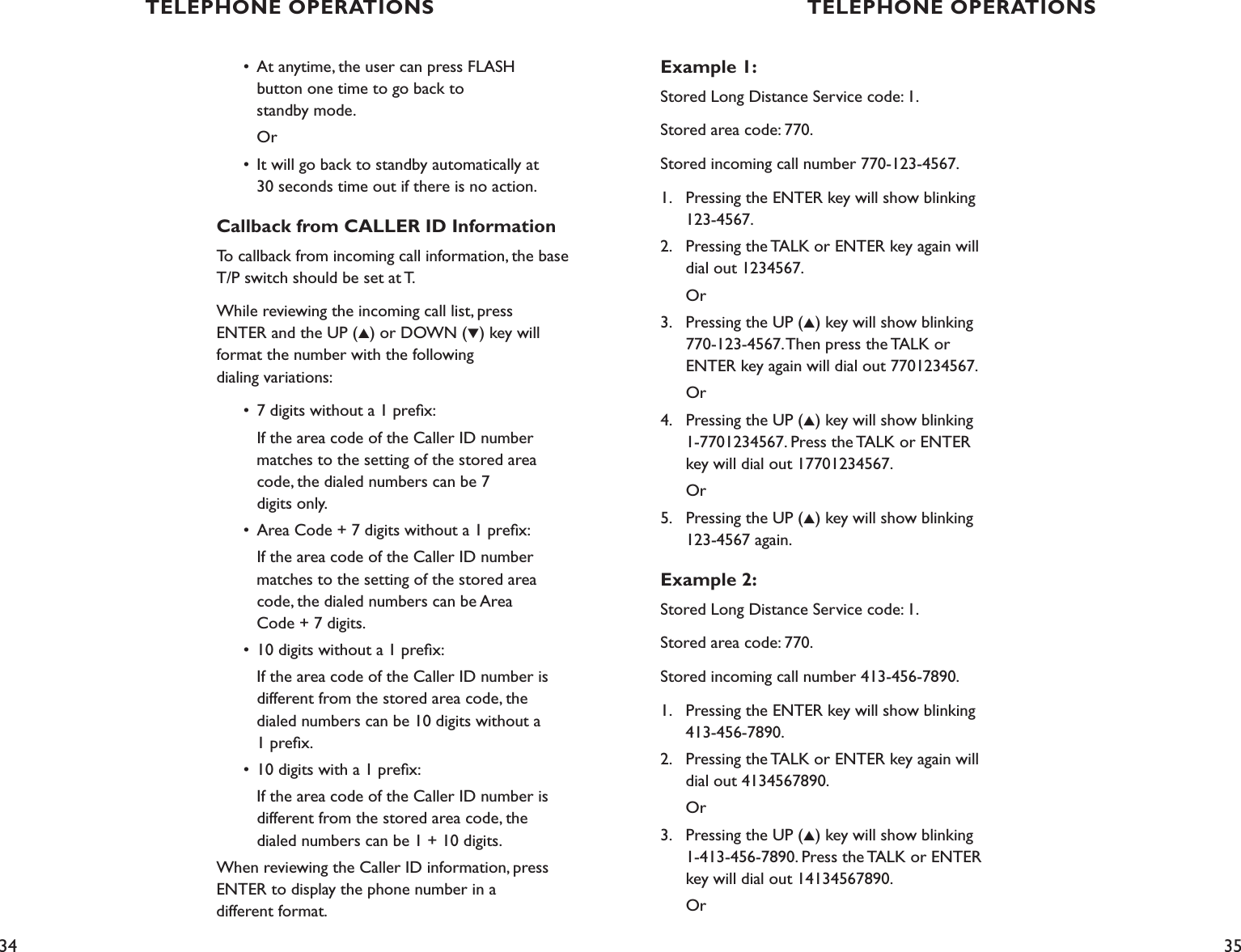 34 35Example 1:Stored Long Distance Service code: 1.Stored area code: 770.Stored incoming call number 770-123-4567.1.    Pressing the ENTER key will show blinking      123-4567.2.    Pressing the TALK or ENTER key again will      dial out 1234567.      Or3.    Pressing the UP (▲) key will show blinking      770-123-4567. Then press the TALK or        ENTER key again will dial out 7701234567.      Or4.    Pressing the UP (▲) key will show blinking      1-7701234567. Press the TALK or ENTER      key will dial out 17701234567.      Or5.    Pressing the UP (▲) key will show blinking      123-4567 again.Example 2:Stored Long Distance Service code: 1.Stored area code: 770.Stored incoming call number 413-456-7890.1.    Pressing the ENTER key will show blinking      413-456-7890.2.    Pressing the TALK or ENTER key again will      dial out 4134567890.      Or3.    Pressing the UP (▲) key will show blinking      1-413-456-7890. Press the TALK or ENTER      key will dial out 14134567890.      Or  •  At anytime, the user can press FLASH      button one time to go back to      standby mode.     Or  •  It will go back to standby automatically at        30 seconds time out if there is no action.Callback from CALLER ID InformationTo callback from incoming call information, the base T/P switch should be set at T.While reviewing the incoming call list, press  ENTER and the UP (▲) or DOWN (▼) key will format the number with the following  dialing variations:  •  7 digits without a 1 preﬁx:    If the area code of the Caller ID number     matches to the setting of the stored area      code, the dialed numbers can be 7      digits only.  •  Area Code + 7 digits without a 1 preﬁx:     If the area code of the Caller ID number     matches to the setting of the stored area      code, the dialed numbers can be Area      Code + 7 digits.  •  10 digits without a 1 preﬁx:    If the area code of the Caller ID number is     different from the stored area code, the      dialed numbers can be 10 digits without a      1 preﬁx.  •  10 digits with a 1 preﬁx:    If the area code of the Caller ID number is      different from the stored area code, the        dialed numbers can be 1 + 10 digits.When reviewing the Caller ID information, press ENTER to display the phone number in a  different format.TELEPHONE OPERATIONS TELEPHONE OPERATIONS
