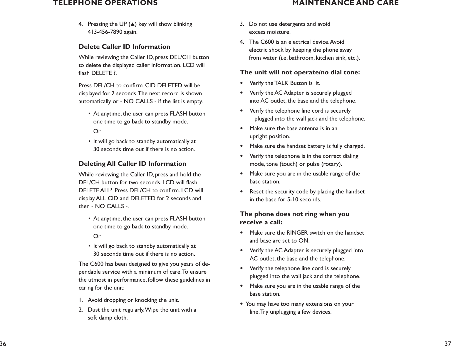36 373.    Do not use detergents and avoid    excess moisture.4.    The C600 is an electrical device. Avoid    electric shock by keeping the phone away           from water (i.e. bathroom, kitchen sink, etc.).The unit will not operate/no dial tone:•  Verify the TALK Button is lit.•  Verify the AC Adapter is securely plugged    into AC outlet, the base and the telephone.•   Verify the telephone line cord is securely      plugged into the wall jack and the telephone.•  Make sure the base antenna is in an    upright position.•  Make sure the handset battery is fully charged.•  Verify the telephone is in the correct dialing    mode, tone (touch) or pulse (rotary). •   Make sure you are in the usable range of the    base station.•  Reset the security code by placing the handset    in the base for 5-10 seconds.The phone does not ring when you  receive a call:•  Make sure the RINGER switch on the handset    and base are set to ON.•  Verify the AC Adapter is securely plugged into    AC outlet, the base and the telephone. •  Verify the telephone line cord is securely   plugged into the wall jack and the telephone.•  Make sure you are in the usable range of the    base station.•  You may have too many extensions on your    line. Try unplugging a few devices. 4.    Pressing the UP (▲) key will show blinking    413-456-7890 again.Delete Caller ID InformationWhile reviewing the Caller ID, press DEL/CH button to delete the displayed caller information. LCD will ﬂash DELETE ?.Press DEL/CH to conﬁrm. CID DELETED will be displayed for 2 seconds. The next record is shown automatically or - NO CALLS - if the list is empty.  •  At anytime, the user can press FLASH button      one time to go back to standby mode.     Or  •  It will go back to standby automatically at      30 seconds time out if there is no action.Deleting All Caller ID InformationWhile reviewing the Caller ID, press and hold the DEL/CH button for two seconds. LCD will ﬂash DELETE ALL?. Press DEL/CH to conﬁrm. LCD will display ALL CID and DELETED for 2 seconds and then - NO CALLS -.  •  At anytime, the user can press FLASH button      one time to go back to standby mode.     Or  •  It will go back to standby automatically at      30 seconds time out if there is no action.The C600 has been designed to give you years of de-pendable service with a minimum of care. To ensure the utmost in performance, follow these guidelines in caring for the unit:1.    Avoid dropping or knocking the unit.2.    Dust the unit regularly. Wipe the unit with a    soft damp cloth. TELEPHONE OPERATIONS MAINTENANCE AND CARE