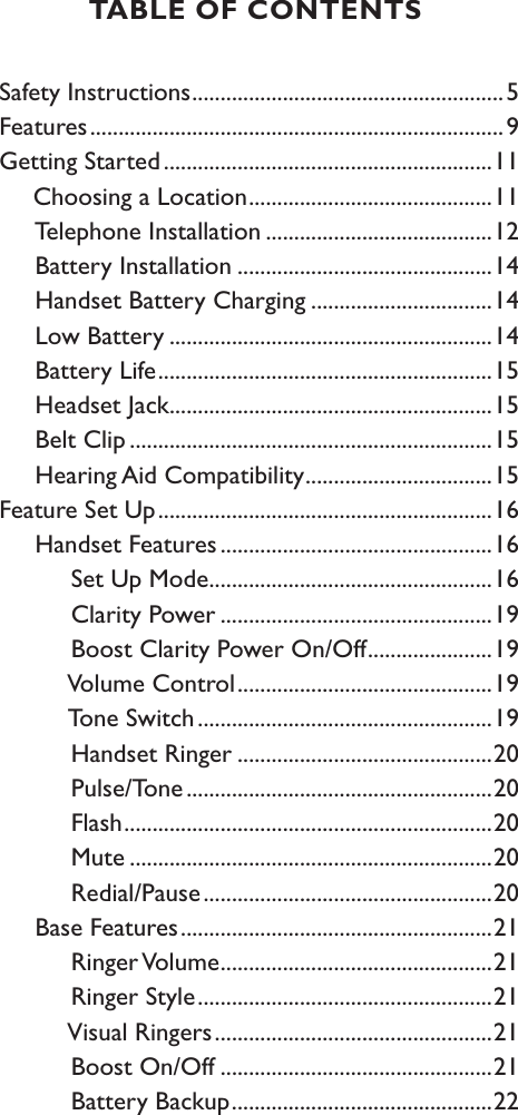 Safety Instructions .......................................................5Features .........................................................................9Getting Started ..........................................................11     Choosing a Location ...........................................11     Telephone Installation ........................................12     Battery Installation .............................................14     Handset Battery Charging ................................14     Low Battery .........................................................14     Battery Life ...........................................................15     Headset Jack .........................................................15     Belt Clip ................................................................15     Hearing Aid Compatibility .................................15Feature Set Up ...........................................................16     Handset Features ................................................16          Set Up Mode ..................................................16          Clarity Power ................................................19          Boost Clarity Power On/Off ......................19          Volume Control .............................................19          Tone Switch ....................................................19          Handset Ringer .............................................20          Pulse/Tone ......................................................20          Flash .................................................................20          Mute ................................................................20          Redial/Pause ...................................................20     Base Features .......................................................21          Ringer Volume ................................................21          Ringer Style ....................................................21          Visual Ringers .................................................21          Boost On/Off ................................................21          Battery Backup ..............................................22TABLE OF CONTENTS