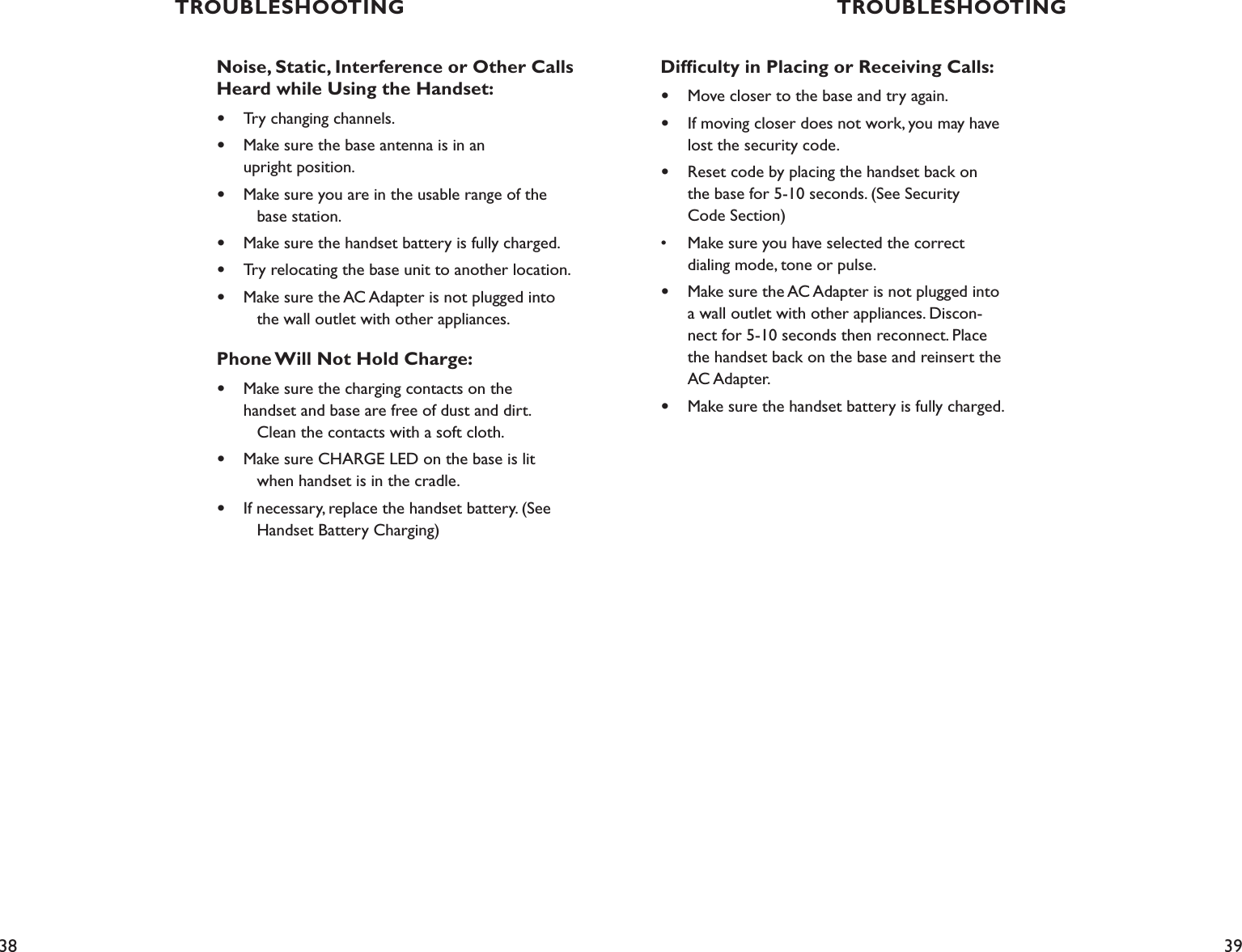 38 39TROUBLESHOOTING TROUBLESHOOTINGNoise, Static, Interference or Other Calls Heard while Using the Handset:•  Try changing channels.•  Make sure the base antenna is in an    upright position. •  Make sure you are in the usable range of the      base station.•  Make sure the handset battery is fully charged.•  Try relocating the base unit to another location.•  Make sure the AC Adapter is not plugged into      the wall outlet with other appliances.Phone Will Not Hold Charge:•  Make sure the charging contacts on the    handset and base are free of dust and dirt.      Clean the contacts with a soft cloth.•  Make sure CHARGE LED on the base is lit      when handset is in the cradle.•  If necessary, replace the handset battery. (See      Handset Battery Charging)Difﬁculty in Placing or Receiving Calls:•  Move closer to the base and try again.•  If moving closer does not work, you may have      lost the security code.•  Reset code by placing the handset back on    the base for 5-10 seconds. (See Security    Code Section)•  Make sure you have selected the correct    dialing mode, tone or pulse.•  Make sure the AC Adapter is not plugged into      a wall outlet with other appliances. Discon-     nect for 5-10 seconds then reconnect. Place    the handset back on the base and reinsert the      AC Adapter.•  Make sure the handset battery is fully charged.