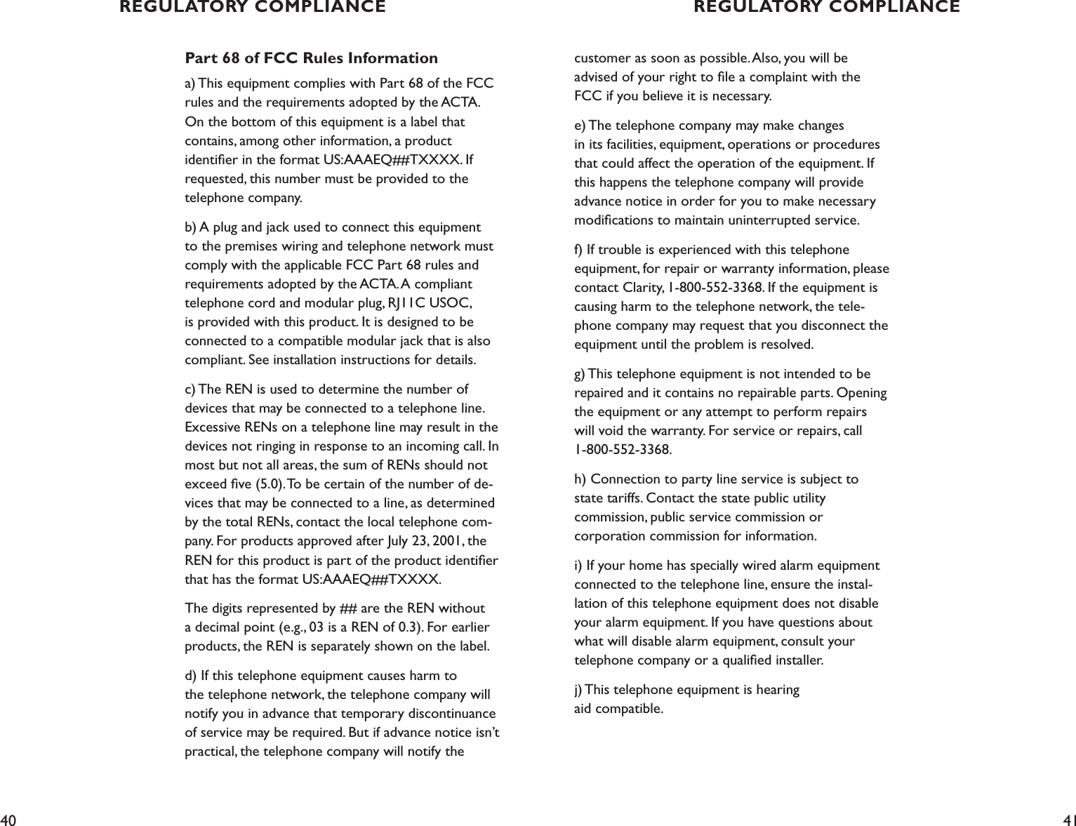 40 41Part 68 of FCC Rules Informationa) This equipment complies with Part 68 of the FCC rules and the requirements adopted by the ACTA. On the bottom of this equipment is a label that  contains, among other information, a product  identiﬁer in the format US:AAAEQ##TXXXX. If requested, this number must be provided to the telephone company.b) A plug and jack used to connect this equipment to the premises wiring and telephone network must comply with the applicable FCC Part 68 rules and requirements adopted by the ACTA. A compliant telephone cord and modular plug, RJ11C USOC, is provided with this product. It is designed to be connected to a compatible modular jack that is also compliant. See installation instructions for details.c) The REN is used to determine the number of devices that may be connected to a telephone line. Excessive RENs on a telephone line may result in the devices not ringing in response to an incoming call. In most but not all areas, the sum of RENs should not exceed ﬁve (5.0). To be certain of the number of de-vices that may be connected to a line, as determined by the total RENs, contact the local telephone com-pany. For products approved after July 23, 2001, the REN for this product is part of the product identiﬁer that has the format US:AAAEQ##TXXXX. The digits represented by ## are the REN without a decimal point (e.g., 03 is a REN of 0.3). For earlier products, the REN is separately shown on the label.d) If this telephone equipment causes harm to  the telephone network, the telephone company will notify you in advance that temporary discontinuance of service may be required. But if advance notice isn’t practical, the telephone company will notify the  customer as soon as possible. Also, you will be  advised of your right to ﬁle a complaint with the FCC if you believe it is necessary.e) The telephone company may make changes  in its facilities, equipment, operations or procedures that could affect the operation of the equipment. If this happens the telephone company will provide advance notice in order for you to make necessary modiﬁcations to maintain uninterrupted service.f) If trouble is experienced with this telephone equipment, for repair or warranty information, please contact Clarity, 1-800-552-3368. If the equipment is causing harm to the telephone network, the tele-phone company may request that you disconnect the equipment until the problem is resolved.g) This telephone equipment is not intended to be repaired and it contains no repairable parts. Opening the equipment or any attempt to perform repairs will void the warranty. For service or repairs, call 1-800-552-3368.h) Connection to party line service is subject to state tariffs. Contact the state public utility  commission, public service commission or  corporation commission for information.i) If your home has specially wired alarm equipment connected to the telephone line, ensure the instal-lation of this telephone equipment does not disable your alarm equipment. If you have questions about what will disable alarm equipment, consult your  telephone company or a qualiﬁed installer.j) This telephone equipment is hearing  aid compatible.REGULATORY COMPLIANCE REGULATORY COMPLIANCE