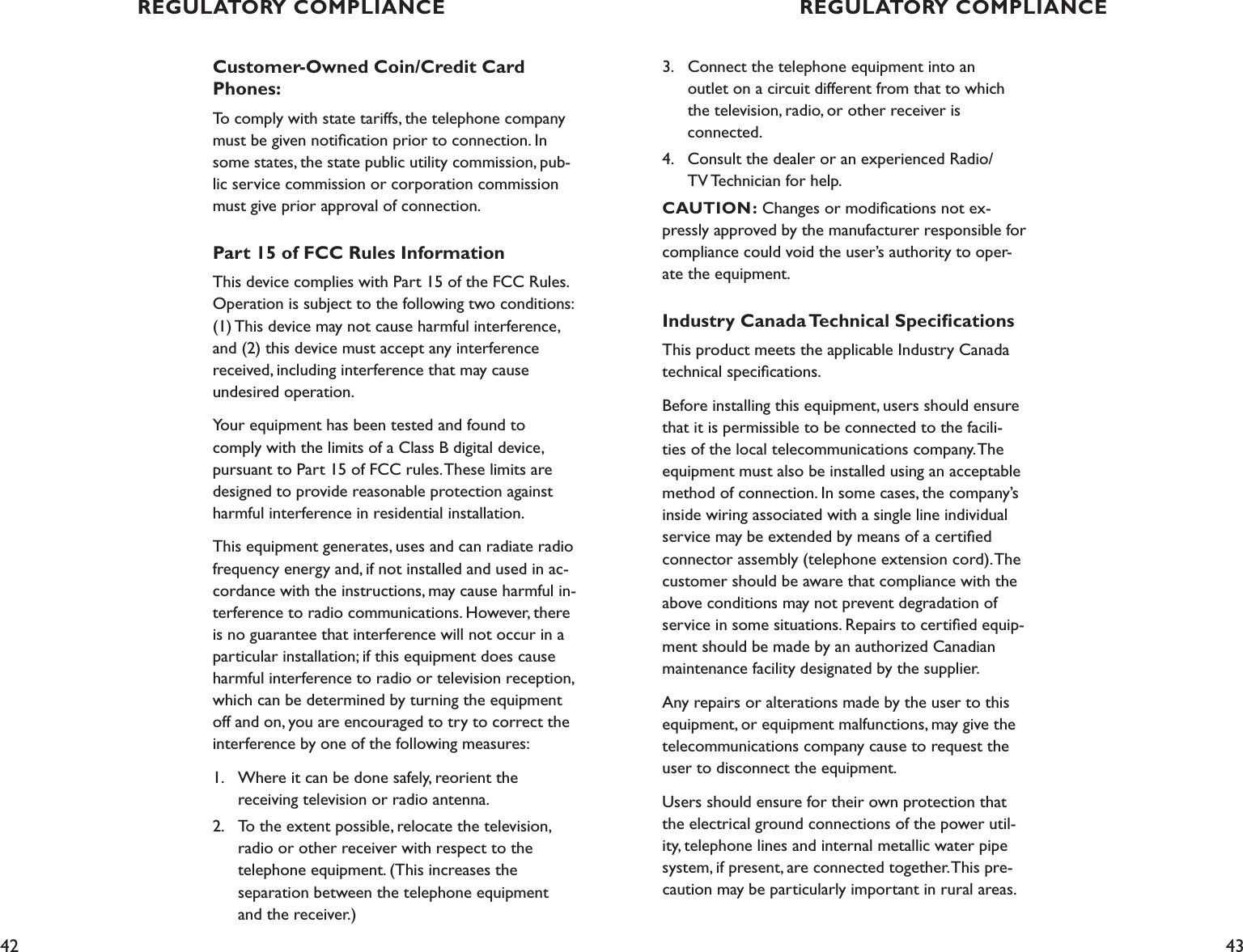 42 43Customer-Owned Coin/Credit Card Phones:To comply with state tariffs, the telephone company must be given notiﬁcation prior to connection. In some states, the state public utility commission, pub-lic service commission or corporation commission must give prior approval of connection.Part 15 of FCC Rules InformationThis device complies with Part 15 of the FCC Rules. Operation is subject to the following two conditions: (1) This device may not cause harmful interference, and (2) this device must accept any interference received, including interference that may cause  undesired operation.Your equipment has been tested and found to comply with the limits of a Class B digital device, pursuant to Part 15 of FCC rules. These limits are designed to provide reasonable protection against harmful interference in residential installation.This equipment generates, uses and can radiate radio frequency energy and, if not installed and used in ac-cordance with the instructions, may cause harmful in-terference to radio communications. However, there is no guarantee that interference will not occur in a particular installation; if this equipment does cause harmful interference to radio or television reception, which can be determined by turning the equipment off and on, you are encouraged to try to correct the interference by one of the following measures:1.  Where it can be done safely, reorient the    receiving television or radio antenna.2.  To the extent possible, relocate the television,    radio or other receiver with respect to the    telephone equipment. (This increases the    separation between the telephone equipment    and the receiver.)3.  Connect the telephone equipment into an      outlet on a circuit different from that to which      the television, radio, or other receiver is    connected.4.  Consult the dealer or an experienced Radio/     TV Technician for help.   CAUTION: Changes or modiﬁcations not ex-pressly approved by the manufacturer responsible for compliance could void the user’s authority to oper-ate the equipment.Industry Canada Technical SpeciﬁcationsThis product meets the applicable Industry Canada technical speciﬁcations.Before installing this equipment, users should ensure that it is permissible to be connected to the facili-ties of the local telecommunications company. The equipment must also be installed using an acceptable method of connection. In some cases, the company’s inside wiring associated with a single line individual service may be extended by means of a certiﬁed connector assembly (telephone extension cord). The customer should be aware that compliance with the above conditions may not prevent degradation of service in some situations. Repairs to certiﬁed equip-ment should be made by an authorized Canadian maintenance facility designated by the supplier. Any repairs or alterations made by the user to this equipment, or equipment malfunctions, may give the telecommunications company cause to request the user to disconnect the equipment.Users should ensure for their own protection that the electrical ground connections of the power util-ity, telephone lines and internal metallic water pipe system, if present, are connected together. This pre-caution may be particularly important in rural areas.REGULATORY COMPLIANCE REGULATORY COMPLIANCE