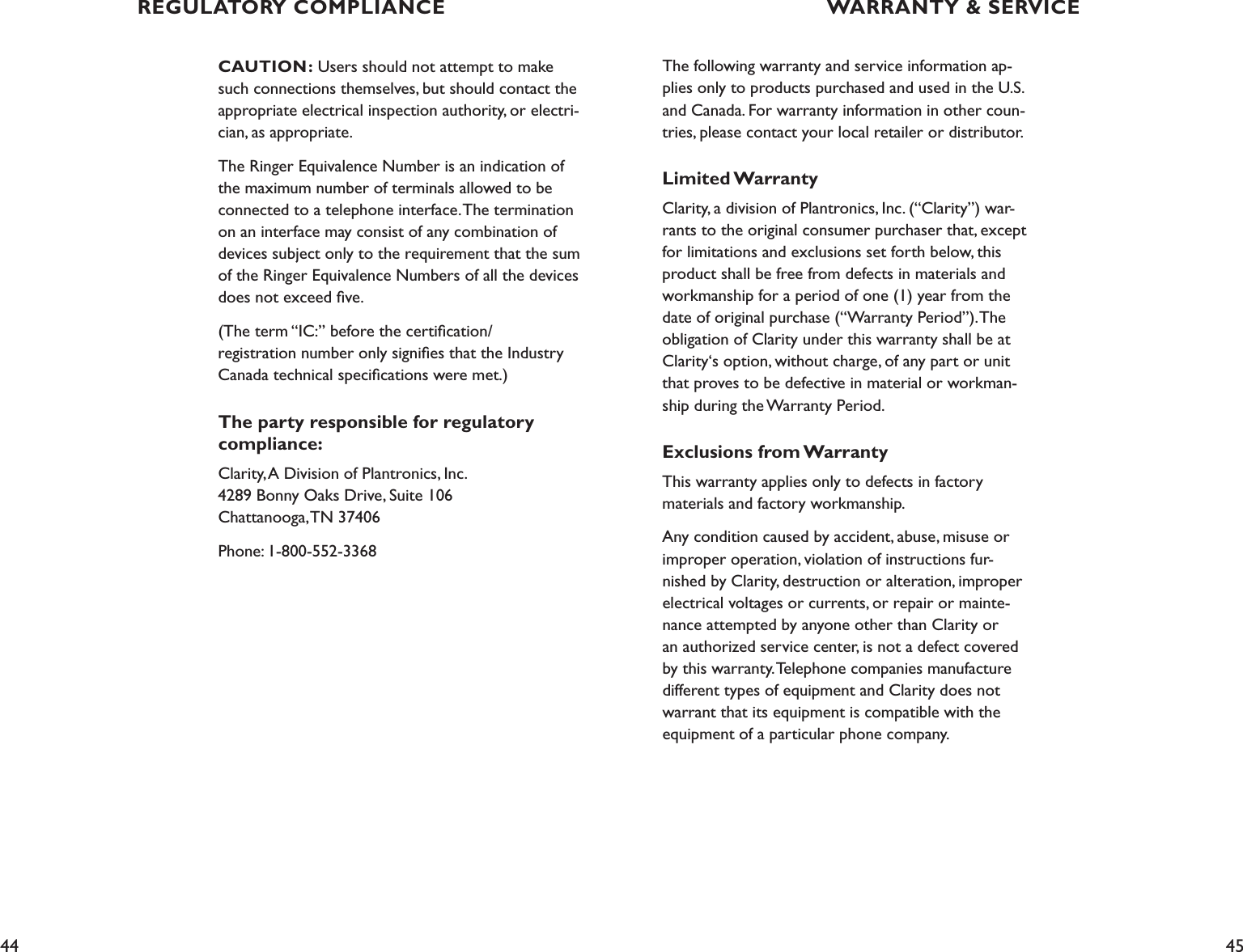 44 45CAUTION: Users should not attempt to make such connections themselves, but should contact the appropriate electrical inspection authority, or electri-cian, as appropriate.The Ringer Equivalence Number is an indication of the maximum number of terminals allowed to be connected to a telephone interface. The termination on an interface may consist of any combination of devices subject only to the requirement that the sum of the Ringer Equivalence Numbers of all the devices does not exceed ﬁve.(The term “IC:” before the certiﬁcation/ registration number only signiﬁes that the Industry Canada technical speciﬁcations were met.)The party responsible for regulatory compliance:Clarity, A Division of Plantronics, Inc. 4289 Bonny Oaks Drive, Suite 106   Chattanooga, TN 37406Phone: 1-800-552-3368The following warranty and service information ap-plies only to products purchased and used in the U.S. and Canada. For warranty information in other coun-tries, please contact your local retailer or distributor.Limited WarrantyClarity, a division of Plantronics, Inc. (“Clarity”) war-rants to the original consumer purchaser that, except for limitations and exclusions set forth below, this product shall be free from defects in materials and workmanship for a period of one (1) year from the date of original purchase (“Warranty Period”). The obligation of Clarity under this warranty shall be at Clarity‘s option, without charge, of any part or unit that proves to be defective in material or workman-ship during the Warranty Period.Exclusions from WarrantyThis warranty applies only to defects in factory  materials and factory workmanship.Any condition caused by accident, abuse, misuse or improper operation, violation of instructions fur-nished by Clarity, destruction or alteration, improper electrical voltages or currents, or repair or mainte-nance attempted by anyone other than Clarity or an authorized service center, is not a defect covered by this warranty. Telephone companies manufacture different types of equipment and Clarity does not warrant that its equipment is compatible with the equipment of a particular phone company.WARRANTY &amp; SERVICEREGULATORY COMPLIANCE