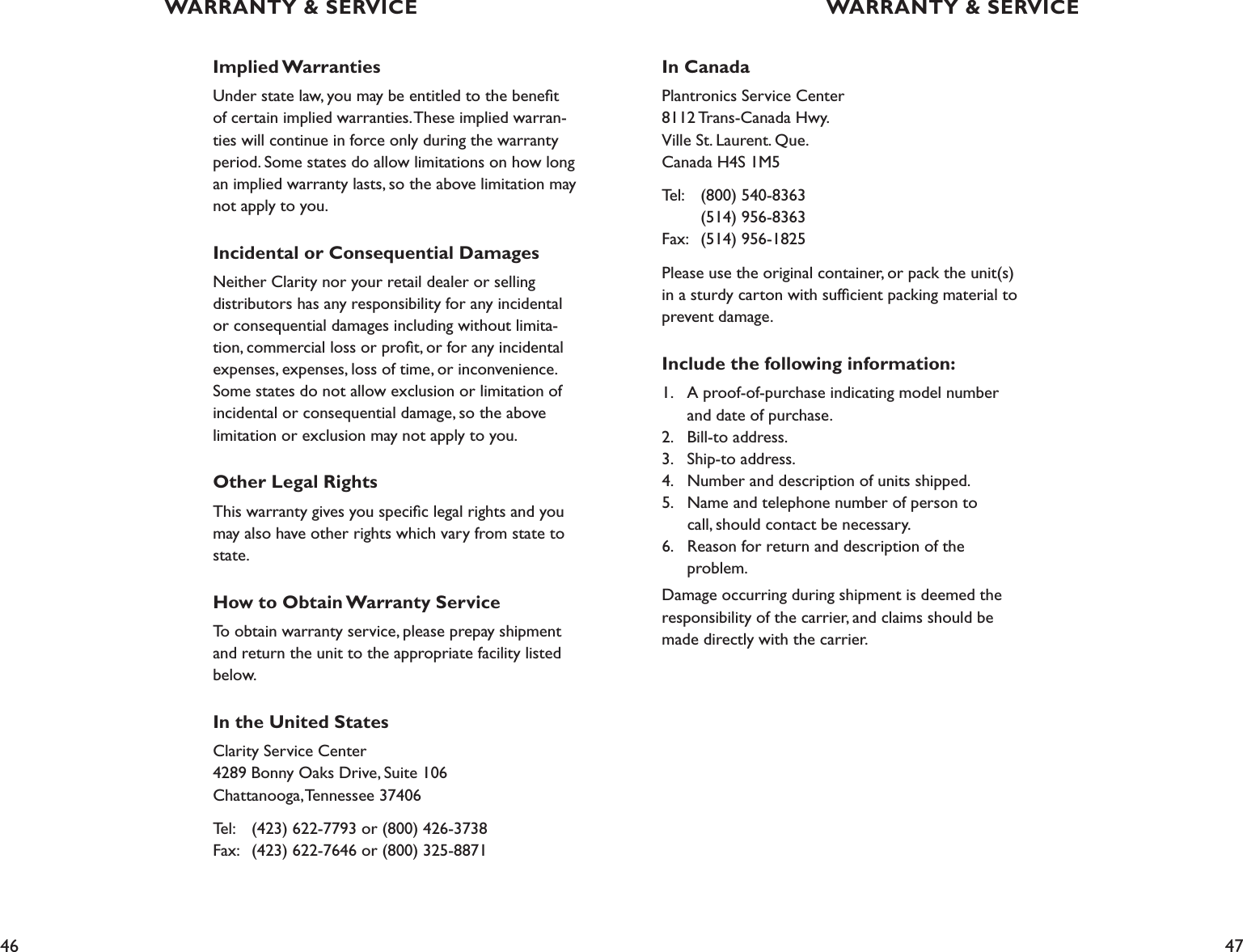 46 47Implied WarrantiesUnder state law, you may be entitled to the beneﬁt of certain implied warranties. These implied warran-ties will continue in force only during the warranty period. Some states do allow limitations on how long an implied warranty lasts, so the above limitation may not apply to you.Incidental or Consequential DamagesNeither Clarity nor your retail dealer or selling distributors has any responsibility for any incidental or consequential damages including without limita-tion, commercial loss or proﬁt, or for any incidental expenses, expenses, loss of time, or inconvenience. Some states do not allow exclusion or limitation of incidental or consequential damage, so the above limitation or exclusion may not apply to you.Other Legal RightsThis warranty gives you speciﬁc legal rights and you may also have other rights which vary from state to state.How to Obtain Warranty ServiceTo obtain warranty service, please prepay shipment and return the unit to the appropriate facility listed below. In the United StatesClarity Service Center 4289 Bonny Oaks Drive, Suite 106 Chattanooga, Tennessee 37406Tel:   (423) 622-7793 or (800) 426-3738 Fax:   (423) 622-7646 or (800) 325-8871In CanadaPlantronics Service Center 8112 Trans-Canada Hwy. Ville St. Laurent. Que. Canada H4S 1M5Tel:  (800) 540-8363     (514) 956-8363 Fax:   (514) 956-1825Please use the original container, or pack the unit(s) in a sturdy carton with sufﬁcient packing material to prevent damage. Include the following information:1.  A proof-of-purchase indicating model number      and date of purchase. 2.  Bill-to address. 3.  Ship-to address. 4.  Number and description of units shipped. 5.  Name and telephone number of person to      call, should contact be necessary. 6.  Reason for return and description of the    problem.Damage occurring during shipment is deemed the responsibility of the carrier, and claims should be made directly with the carrier.WARRANTY &amp; SERVICE WARRANTY &amp; SERVICE