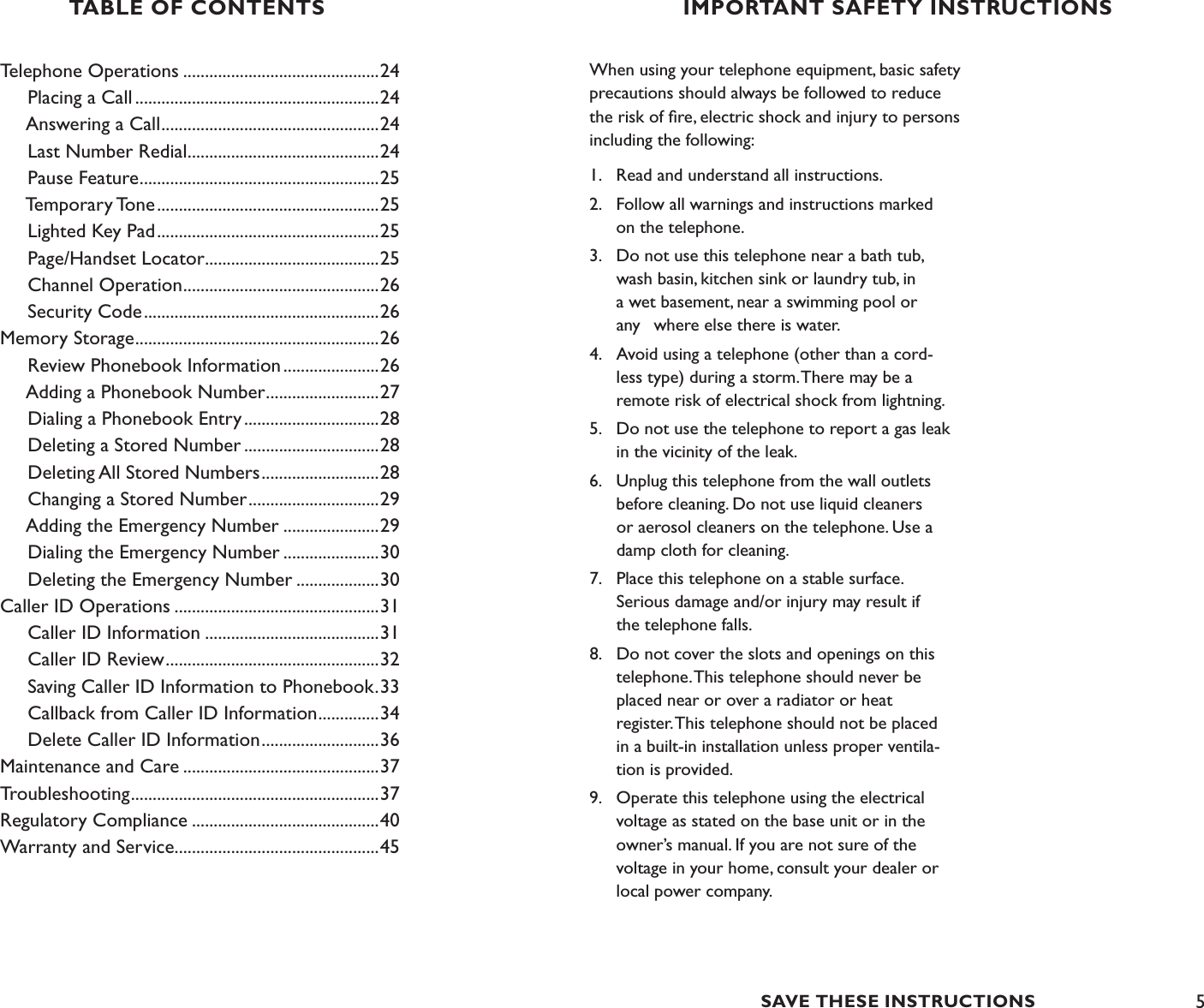 5Telephone Operations .............................................24     Placing a Call ........................................................24     Answering a Call ..................................................24     Last Number Redial ............................................24     Pause Feature .......................................................25     Temporary Tone ...................................................25     Lighted Key Pad ...................................................25     Page/Handset Locator ........................................25     Channel Operation .............................................26     Security Code ......................................................26Memory Storage ........................................................26     Review Phonebook Information ......................26     Adding a Phonebook Number ..........................27     Dialing a Phonebook Entry ...............................28     Deleting a Stored Number ...............................28     Deleting All Stored Numbers ...........................28     Changing a Stored Number ..............................29     Adding the Emergency Number ......................29     Dialing the Emergency Number ......................30     Deleting the Emergency Number ...................30Caller ID Operations ...............................................31     Caller ID Information ........................................31     Caller ID Review .................................................32     Saving Caller ID Information to Phonebook .33     Callback from Caller ID Information ..............34     Delete Caller ID Information ...........................36Maintenance and Care .............................................37Troubleshooting .........................................................37Regulatory Compliance ...........................................40Warranty and Service ...............................................45TABLE OF CONTENTS IMPORTANT SAFETY INSTRUCTIONSWhen using your telephone equipment, basic safety precautions should always be followed to reduce the risk of ﬁre, electric shock and injury to persons including the following:1.  Read and understand all instructions.2.  Follow all warnings and instructions marked      on the telephone.3.   Do not use this telephone near a bath tub,   wash basin, kitchen sink or laundry tub, in   a wet basement, near a swimming pool or   any  where else there is water.4.   Avoid using a telephone (other than a cord-   less type) during a storm. There may be a      remote risk of electrical shock from lightning.5.  Do not use the telephone to report a gas leak   in the vicinity of the leak.6.   Unplug this telephone from the wall outlets    before cleaning. Do not use liquid cleaners    or aerosol cleaners on the telephone. Use a      damp cloth for cleaning.7.   Place this telephone on a stable surface.    Serious damage and/or injury may result if      the telephone falls.8.  Do not cover the slots and openings on this    telephone. This telephone should never be   placed near or over a radiator or heat    register. This telephone should not be placed      in a built-in installation unless proper ventila-     tion is provided.9.  Operate this telephone using the electrical    voltage as stated on the base unit or in the    owner’s manual. If you are not sure of the      voltage in your home, consult your dealer or      local power company.SAVE THESE INSTRUCTIONS