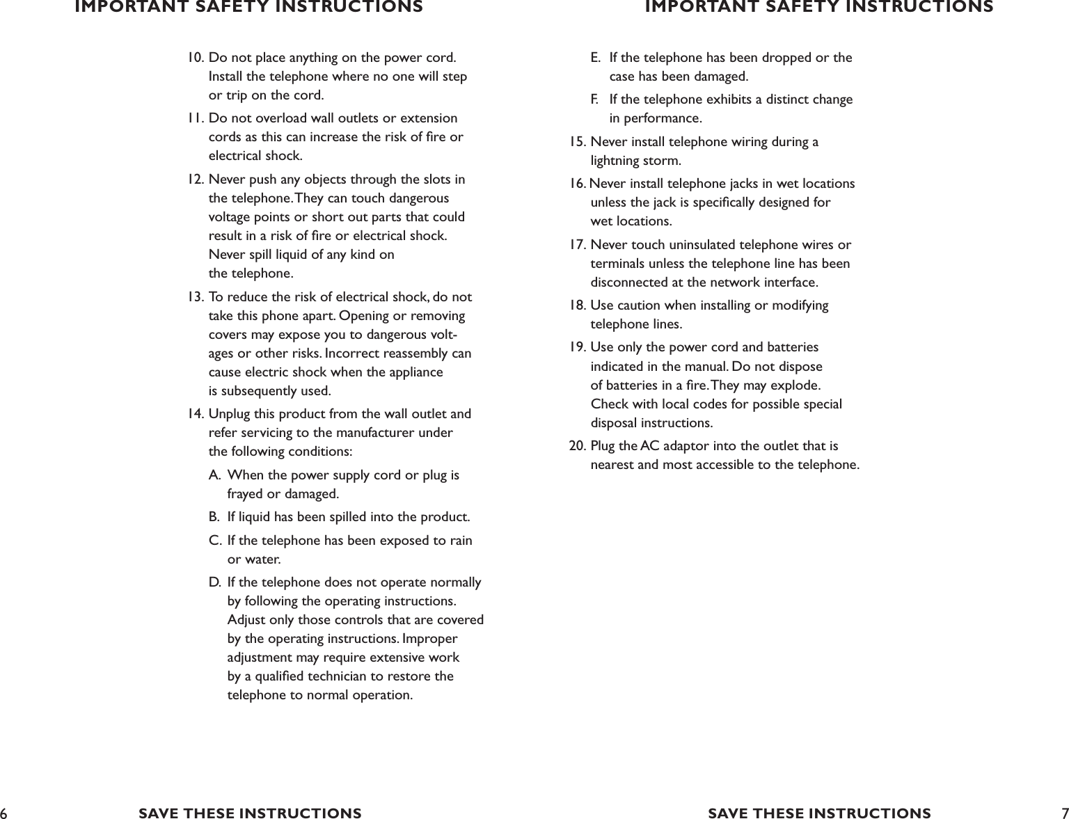 6 710. Do not place anything on the power cord.      Install the telephone where no one will step    or trip on the cord.11. Do not overload wall outlets or extension    cords as this can increase the risk of ﬁre or    electrical shock.12. Never push any objects through the slots in    the telephone. They can touch dangerous    voltage points or short out parts that could   result in a risk of ﬁre or electrical shock.   Never spill liquid of any kind on    the telephone.13. To reduce the risk of electrical shock, do not   take this phone apart. Opening or removing    covers may expose you to dangerous volt-   ages or other risks. Incorrect reassembly can   cause electric shock when the appliance     is subsequently used.14. Unplug this product from the wall outlet and    refer servicing to the manufacturer under    the following conditions:  A.  When the power supply cord or plug is      frayed or damaged.   B.  If liquid has been spilled into the product.  C.  If the telephone has been exposed to rain      or water.  D.  If the telephone does not operate normally      by following the operating instructions.      Adjust only those controls that are covered      by the operating instructions. Improper      adjustment may require extensive work      by a qualiﬁed technician to restore the      telephone to normal operation.   E.  If the telephone has been dropped or the        case has been damaged.   F.   If the telephone exhibits a distinct change        in performance. 15. Never install telephone wiring during a    lightning storm.16. Never install telephone jacks in wet locations      unless the jack is speciﬁcally designed for    wet locations.17. Never touch uninsulated telephone wires or      terminals unless the telephone line has been    disconnected at the network interface. 18. Use caution when installing or modifying      telephone lines.19. Use only the power cord and batteries    indicated in the manual. Do not dispose    of batteries in a ﬁre. They may explode.    Check with local codes for possible special      disposal instructions.20. Plug the AC adaptor into the outlet that is      nearest and most accessible to the telephone.IMPORTANT SAFETY INSTRUCTIONSSAVE THESE INSTRUCTIONSIMPORTANT SAFETY INSTRUCTIONSSAVE THESE INSTRUCTIONS