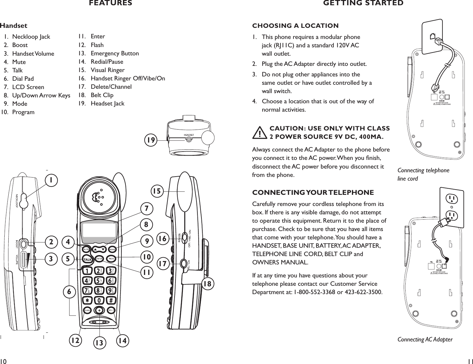 10 11CHOOSING A LOCATION1.  This phone requires a modular phone    jack (RJ11C) and a standard 120V AC    wall outlet.2.  Plug the AC Adapter directly into outlet.  3.  Do not plug other appliances into the    same outlet or have outlet controlled by a      wall switch.4.   Choose a location that is out of the way of      normal activities.     CAUTION: USE ONLY WITH CLASS    2  POWER SOURCE 9V DC, 400MA.Always connect the AC Adapter to the phone before you connect it to the AC power. When you ﬁnish, disconnect the AC power before you disconnect it from the phone.CONNECTING YOUR TELEPHONECarefully remove your cordless telephone from its box. If there is any visible damage, do not attempt to operate this equipment. Return it to the place of purchase. Check to be sure that you have all items that come with your telephone. You should have a HANDSET, BASE UNIT, BATTERY, AC ADAPTER, TELEPHONE LINE CORD, BELT CLIP and  OWNERS MANUAL. If at any time you have questions about your  telephone please contact our Customer Service Department at: 1-800-552-3368 or 423-622-3500.FEATURES GETTING STARTEDHandset  1.  Neckloop Jack   2.  Boost    3.  Handset Volume   4.  Mute   5.   Talk   6.  Dial Pad      7.  LCD Screen    8.  Up/Down Arrow Keys   9.  Mode  10.   Program 11.   Enter 12.   Flash 13.   Emergency Button14.   Redial/Pause15.   Visual Ringer16.   Handset Ringer Off/Vibe/On17.   Delete/Channel18.   Belt Clip19.   Headset Jack9V DC400 mATELUSE ONLY WITH CLASS (CLASSE) 2 POWER SOURCEConnecting telephone line cord9V DC400 mATELUSE ONLY WITH CLASS (CLASSE) 2 POWER SOURCEConnecting AC Adapter13127581417161861915312410911
