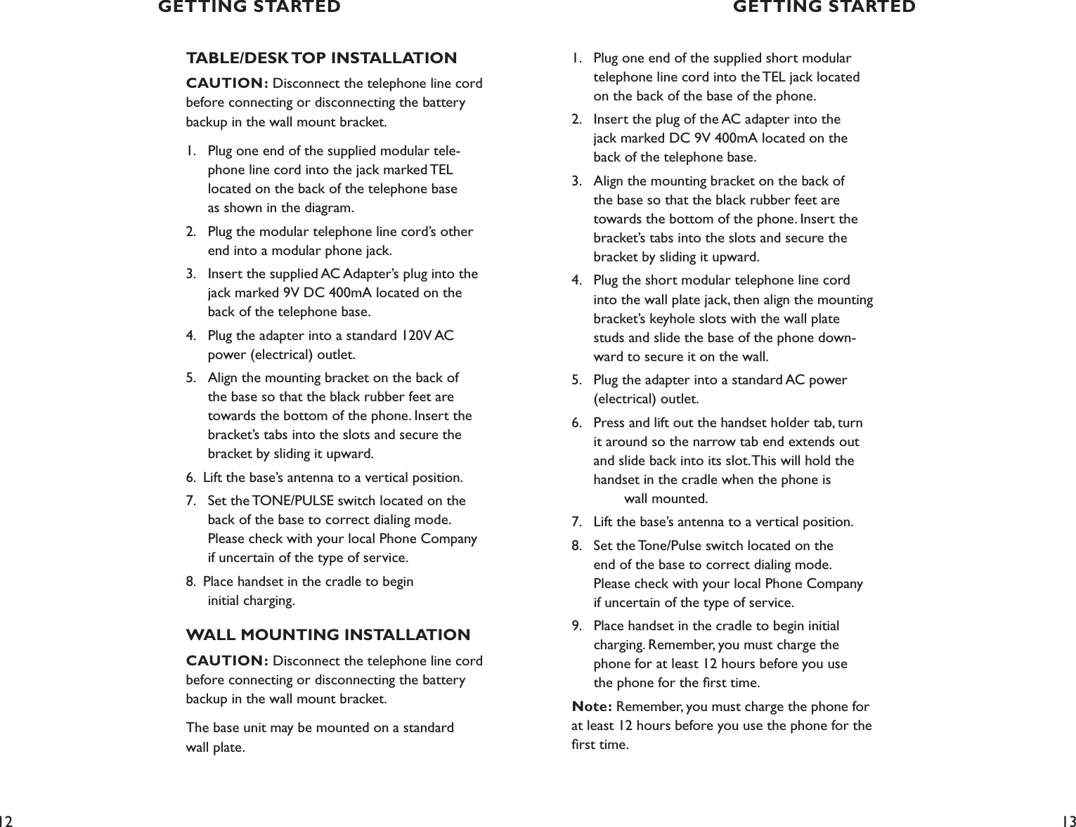 12 13TABLE/DESK TOP INSTALLATIONCAUTION: Disconnect the telephone line cord before connecting or disconnecting the battery backup in the wall mount bracket.1.  Plug one end of the supplied modular tele-     phone line cord into the jack marked TEL    located on the back of the telephone base    as shown in the diagram.2.  Plug the modular telephone line cord’s other    end into a modular phone jack.3.  Insert the supplied AC Adapter’s plug into the    jack marked 9V DC 400mA located on the    back of the telephone base.4.  Plug the adapter into a standard 120V AC    power (electrical) outlet. 5.  Align the mounting bracket on the back of      the base so that the black rubber feet are    towards the bottom of the phone. Insert the    bracket’s tabs into the slots and secure the    bracket by sliding it upward.6.  Lift the base’s antenna to a vertical position.7.  Set the TONE/PULSE switch located on the    back of the base to correct dialing mode.    Please check with your local Phone Company    if uncertain of the type of service. 8.  Place handset in the cradle to begin    initial charging.WALL MOUNTING INSTALLATIONCAUTION: Disconnect the telephone line cord before connecting or disconnecting the battery backup in the wall mount bracket.The base unit may be mounted on a standard  wall plate.GETTING STARTEDGETTING STARTED1.  Plug one end of the supplied short modular      telephone line cord into the TEL jack located      on the back of the base of the phone.2.  Insert the plug of the AC adapter into the      jack marked DC 9V 400mA located on the      back of the telephone base.3.  Align the mounting bracket on the back of      the base so that the black rubber feet are      towards the bottom of the phone. Insert the      bracket’s tabs into the slots and secure the     bracket by sliding it upward.4.  Plug the short modular telephone line cord      into the wall plate jack, then align the mounting     bracket’s keyhole slots with the wall plate      studs and slide the base of the phone down-     ward to secure it on the wall. 5.  Plug the adapter into a standard AC power      (electrical) outlet. 6.  Press and lift out the handset holder tab, turn      it around so the narrow tab end extends out     and slide back into its slot. This will hold the     handset in the cradle when the phone is        wall mounted.7.  Lift the base’s antenna to a vertical position.8.  Set the Tone/Pulse switch located on the      end of the base to correct dialing mode.       Please check with your local Phone Company   if uncertain of the type of service. 9.   Place handset in the cradle to begin initial      charging. Remember, you must charge the   phone for at least 12 hours before you use      the phone for the ﬁrst time.Note: Remember, you must charge the phone for  at least 12 hours before you use the phone for the ﬁrst time.