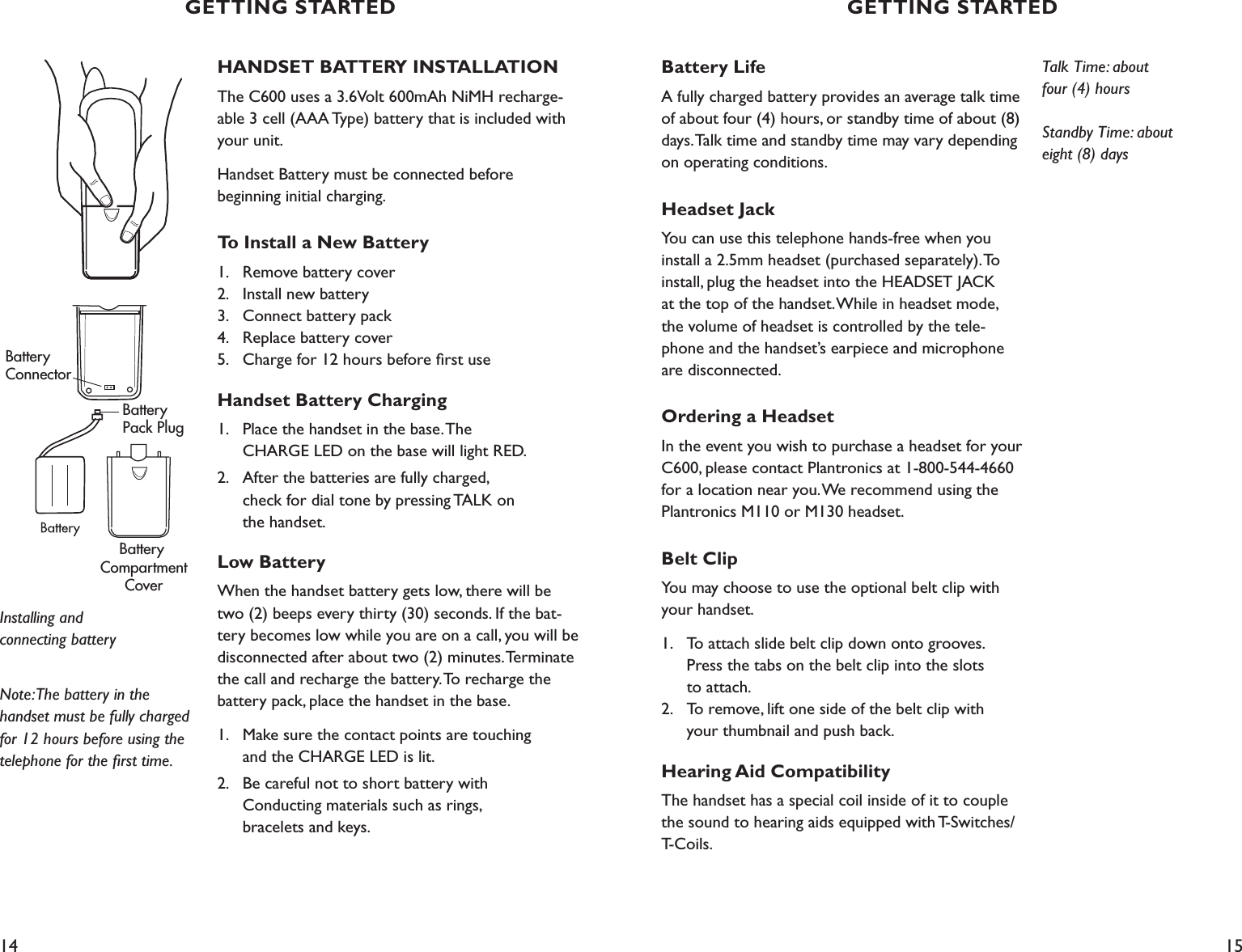 14 15Battery LifeA fully charged battery provides an average talk time of about four (4) hours, or standby time of about (8) days. Talk time and standby time may vary depending on operating conditions.Headset JackYou can use this telephone hands-free when you install a 2.5mm headset (purchased separately). To install, plug the headset into the HEADSET JACK  at the top of the handset. While in headset mode,  the volume of headset is controlled by the tele-phone and the handset’s earpiece and microphone are disconnected.Ordering a HeadsetIn the event you wish to purchase a headset for your C600, please contact Plantronics at 1-800-544-4660 for a location near you. We recommend using the Plantronics M110 or M130 headset.Belt ClipYou may choose to use the optional belt clip with your handset.1.   To attach slide belt clip down onto grooves.      Press the tabs on the belt clip into the slots    to attach. 2.   To remove, lift one side of the belt clip with      your thumbnail and push back.Hearing Aid CompatibilityThe handset has a special coil inside of it to couple the sound to hearing aids equipped with T-Switches/T-Coils.HANDSET BATTERY INSTALLATIONThe C600 uses a 3.6Volt 600mAh NiMH recharge-able 3 cell (AAA Type) battery that is included with your unit. Handset Battery must be connected before  beginning initial charging.To Install a New Battery1.   Remove battery cover 2.   Install new battery 3.   Connect battery pack 4.   Replace battery cover  5.   Charge for 12 hours before ﬁrst useHandset Battery Charging1.  Place the handset in the base. The    CHARGE LED on the base will light RED.2.  After the batteries are fully charged,    check for dial tone by pressing TALK on    the handset.Low BatteryWhen the handset battery gets low, there will be two (2) beeps every thirty (30) seconds. If the bat-tery becomes low while you are on a call, you will be disconnected after about two (2) minutes. Terminate the call and recharge the battery. To recharge the battery pack, place the handset in the base. 1.  Make sure the contact points are touching    and the CHARGE LED is lit.2.  Be careful not to short battery with    Conducting materials such as rings,    bracelets and keys.Note: The battery in the handset must be fully charged for 12 hours before using the telephone for the ﬁrst time. Installing and  connecting batteryBattery ConnectorBattery Pack PlugBattery CompartmentCoverTalk Time: about  four (4) hoursStandby Time: about  eight (8) daysGETTING STARTED GETTING STARTED