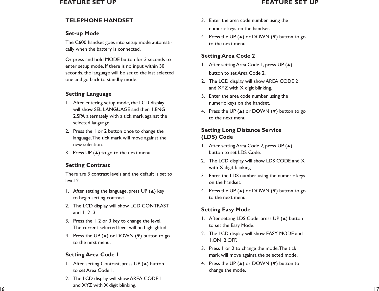 16 17FEATURE SET UP FEATURE SET UPTELEPHONE HANDSETSet-up ModeThe C600 handset goes into setup mode automati-cally when the battery is connected.Or press and hold MODE button for 3 seconds to enter setup mode. If there is no input within 30  seconds, the language will be set to the last selected one and go back to standby mode.Setting Language1.    After entering setup mode, the LCD display    will show SEL LANGUAGE and then 1.ENG     2.SPA alternately with a tick mark against the    selected language.2.    Press the 1 or 2 button once to change the    language. The tick mark will move against the    new selection.3.   Press UP (▲) to go to the next menu.Setting ContrastThere are 3 contrast levels and the default is set to level 2.1.    After setting the language, press UP (▲) key    to begin setting contrast.2.    The LCD display will show LCD CONTRAST    and 1  2  3. 3.    Press the 1, 2 or 3 key to change the level.    The current selected level will be highlighted.4.    Press the UP (▲) or DOWN (▼) button to go    to the next menu.Setting Area Code 11.    After setting Contrast, press UP (▲) button     to set Area Code 1.2.    The LCD display will show AREA CODE 1    and XYZ with X digit blinking.3.    Enter the area code number using the   numeric keys on the handset.4.    Press the UP (▲) or DOWN (▼) button to go      to the next menu.Setting Area Code 21.    After setting Area Code 1, press UP (▲)   button to set Area Code 2.2.    The LCD display will show AREA CODE 2      and XYZ with X digit blinking.3.    Enter the area code number using the    numeric keys on the handset.4.    Press the UP (▲) or DOWN (▼) button to go      to the next menu.Setting Long Distance Service  (LDS) Code1.    After setting Area Code 2, press UP (▲)    button to set LDS Code.2.    The LCD display will show LDS CODE and X      with X digit blinking.3.    Enter the LDS number using the numeric keys      on the handset.4.    Press the UP (▲) or DOWN (▼) button to go      to the next menu.Setting Easy Mode1.    After setting LDS Code, press UP (▲) button      to set the Easy Mode.2.    The LCD display will show EASY MODE and      1.ON  2.OFF.3.    Press 1 or 2 to change the mode. The tick      mark will move against the selected mode.4.    Press the UP (▲) or DOWN (▼) button to      change the mode.