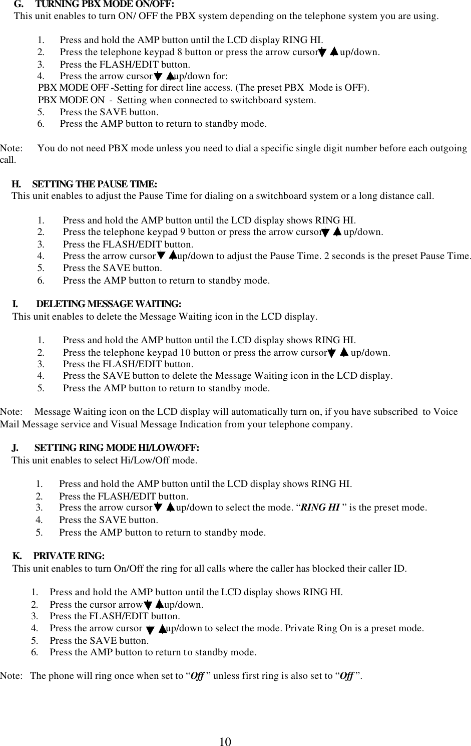  10      G.     TURNING PBX MODE ON/OFF:       This unit enables to turn ON/ OFF the PBX system depending on the telephone system you are using.          1. Press and hold the AMP button until the LCD display RING HI. 2. Press the telephone keypad 8 button or press the arrow cursor         up/down. 3. Press the FLASH/EDIT button. 4. Press the arrow cursor         up/down for: PBX MODE OFF -Setting for direct line access. (The preset PBX  Mode is OFF). PBX MODE ON  -  Setting when connected to switchboard system. 5. Press the SAVE button. 6. Press the AMP button to return to standby mode.  Note:      You do not need PBX mode unless you need to dial a specific single digit number before each outgoing call.        H.     SETTING THE PAUSE TIME:      This unit enables to adjust the Pause Time for dialing on a switchboard system or a long distance call.  1. Press and hold the AMP button until the LCD display shows RING HI. 2. Press the telephone keypad 9 button or press the arrow cursor         up/down. 3. Press the FLASH/EDIT button. 4. Press the arrow cursor         up/down to adjust the Pause Time. 2 seconds is the preset Pause Time. 5. Press the SAVE button. 6. Press the AMP button to return to standby mode.  I.        DELETING MESSAGE WAITING: This unit enables to delete the Message Waiting icon in the LCD display.  1. Press and hold the AMP button until the LCD display shows RING HI. 2. Press the telephone keypad 10 button or press the arrow cursor          up/down. 3. Press the FLASH/EDIT button. 4. Press the SAVE button to delete the Message Waiting icon in the LCD display. 5. Press the AMP button to return to standby mode.  Note:     Message Waiting icon on the LCD display will automatically turn on, if you have subscribed  to Voice Mail Message service and Visual Message Indication from your telephone company.       J.       SETTING RING MODE HI/LOW/OFF:      This unit enables to select Hi/Low/Off mode.  1. Press and hold the AMP button until the LCD display shows RING HI. 2. Press the FLASH/EDIT button.  3. Press the arrow cursor          up/down to select the mode. “RING HI ” is the preset mode. 4. Press the SAVE button. 5. Press the AMP button to return to standby mode.   K.     PRIVATE RING: This unit enables to turn On/Off the ring for all calls where the caller has blocked their caller ID.  1. Press and hold the AMP button until the LCD display shows RING HI. 2. Press the cursor arrow         up/down.  3. Press the FLASH/EDIT button. 4. Press the arrow cursor          up/down to select the mode. Private Ring On is a preset mode. 5. Press the SAVE button. 6. Press the AMP button to return to standby mode.  Note:   The phone will ring once when set to “Off ” unless first ring is also set to “Off ”.                 