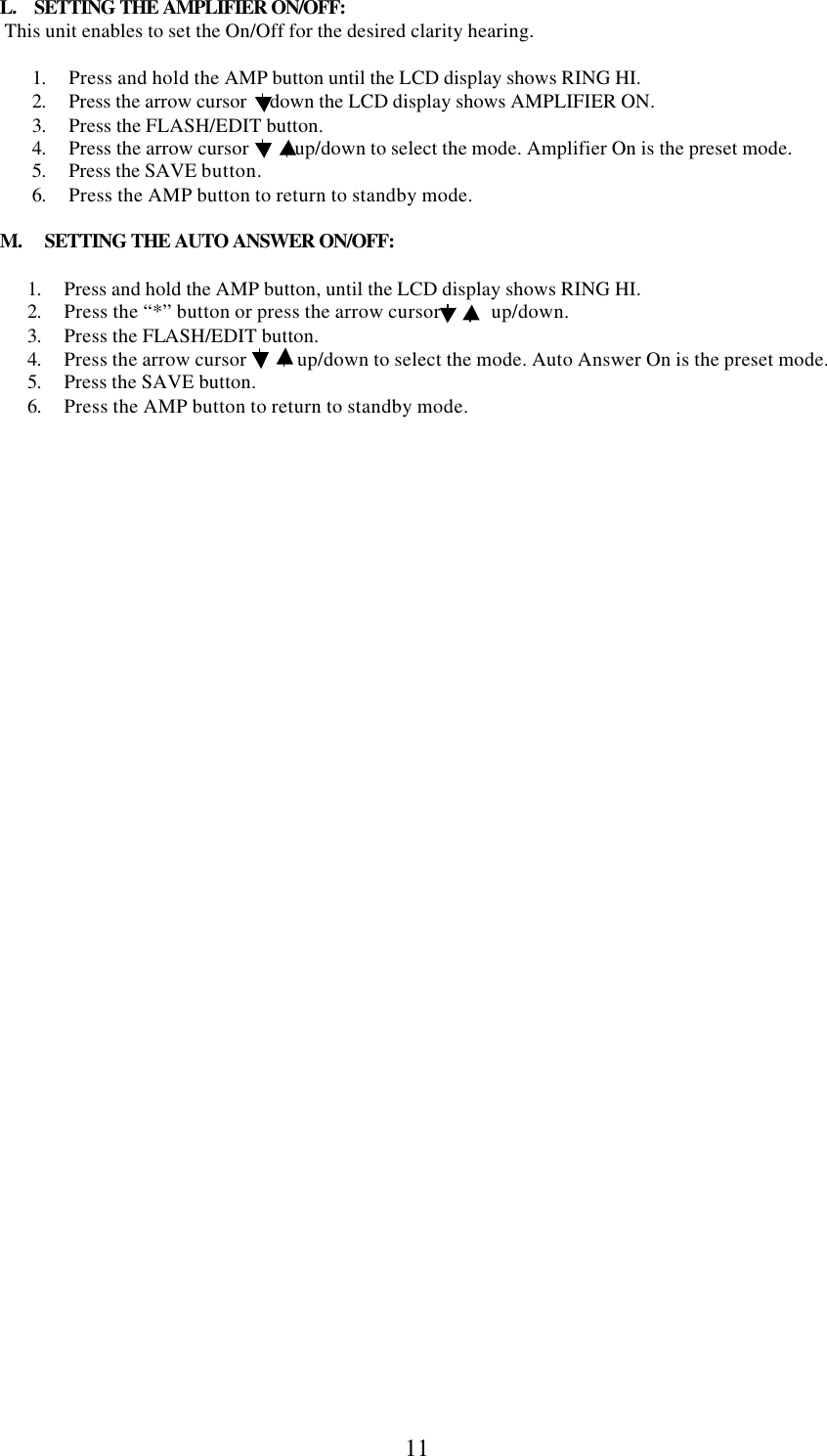  11     L.    SETTING THE AMPLIFIER ON/OFF:       This unit enables to set the On/Off for the desired clarity hearing.   1. Press and hold the AMP button until the LCD display shows RING HI. 2. Press the arrow cursor     down the LCD display shows AMPLIFIER ON. 3. Press the FLASH/EDIT button. 4. Press the arrow cursor          up/down to select the mode. Amplifier On is the preset mode. 5. Press the SAVE button. 6. Press the AMP button to return to standby mode.       M.     SETTING THE AUTO ANSWER ON/OFF:        1. Press and hold the AMP button, until the LCD display shows RING HI. 2. Press the “*” button or press the arrow cursor           up/down. 3. Press the FLASH/EDIT button. 4. Press the arrow cursor           up/down to select the mode. Auto Answer On is the preset mode. 5. Press the SAVE button.  6. Press the AMP button to return to standby mode. 