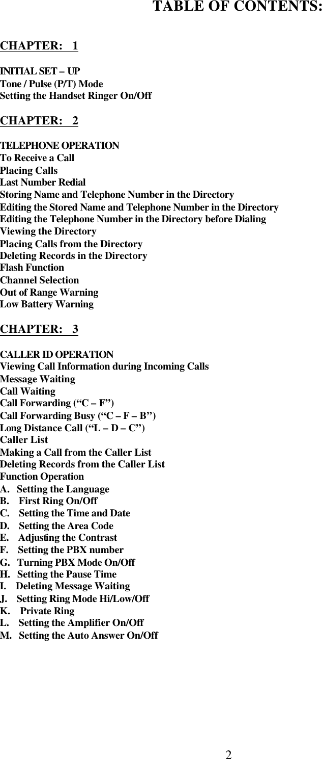  2    TABLE OF CONTENTS:   CHAPTER:   1  INITIAL SET – UP Tone / Pulse (P/T) Mode Setting the Handset Ringer On/Off  CHAPTER:   2  TELEPHONE OPERATION To Receive a Call Placing Calls Last Number Redial Storing Name and Telephone Number in the Directory Editing the Stored Name and Telephone Number in the Directory Editing the Telephone Number in the Directory before Dialing Viewing the Directory Placing Calls from the Directory Deleting Records in the Directory Flash Function Channel Selection Out of Range Warning Low Battery Warning  CHAPTER:   3  CALLER ID OPERATION Viewing Call Information during Incoming Calls Message Waiting Call Waiting Call Forwarding (“C – F”) Call Forwarding Busy (“C – F – B”) Long Distance Call (“L – D – C”) Caller List Making a Call from the Caller List Deleting Records from the Caller List Function Operation A.   Setting the Language B.    First Ring On/Off C.    Setting the Time and Date D.    Setting the Area Code E.    Adjusting the Contrast F.    Setting the PBX number G.   Turning PBX Mode On/Off H.   Setting the Pause Time I.    Deleting Message Waiting J.    Setting Ring Mode Hi/Low/Off K.    Private Ring  L.    Setting the Amplifier On/Off  M.   Setting the Auto Answer On/Off