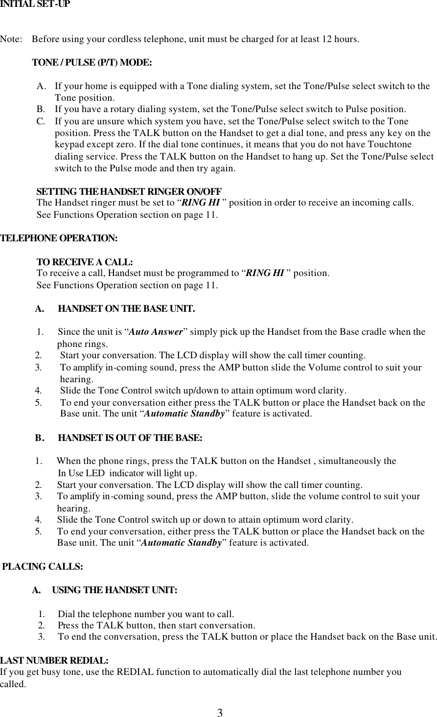  3 INITIAL SET-UP   Note:    Before using your cordless telephone, unit must be charged for at least 12 hours.                TONE / PULSE (P/T) MODE:  A. If your home is equipped with a Tone dialing system, set the Tone/Pulse select switch to the Tone position. B. If you have a rotary dialing system, set the Tone/Pulse select switch to Pulse position. C. If you are unsure which system you have, set the Tone/Pulse select switch to the Tone position. Press the TALK button on the Handset to get a dial tone, and press any key on the keypad except zero. If the dial tone continues, it means that you do not have Touchtone dialing service. Press the TALK button on the Handset to hang up. Set the Tone/Pulse select switch to the Pulse mode and then try again.  SETTING THE HANDSET RINGER ON/OFF The Handset ringer must be set to “RING HI ” position in order to receive an incoming calls. See Functions Operation section on page 11.  TELEPHONE OPERATION:   TO RECEIVE A CALL:  To receive a call, Handset must be programmed to “RING HI ” position.       See Functions Operation section on page 11.    A. HANDSET ON THE BASE UNIT.  1.      Since the unit is “Auto Answer” simply pick up the Handset from the Base cradle when the           phone rings.  2. Start your conversation. The LCD display will show the call timer counting. 3. To amplify in-coming sound, press the AMP button slide the Volume control to suit your hearing. 4. Slide the Tone Control switch up/down to attain optimum word clarity. 5. To end your conversation either press the TALK button or place the Handset back on the Base unit. The unit “Automatic Standby” feature is activated.  B. HANDSET IS OUT OF THE BASE:  1.      When the phone rings, press the TALK button on the Handset , simultaneously the           In Use LED  indicator will light up. 2. Start your conversation. The LCD display will show the call timer counting. 3. To amplify in-coming sound, press the AMP button, slide the volume control to suit your hearing. 4. Slide the Tone Control switch up or down to attain optimum word clarity. 5. To end your conversation, either press the TALK button or place the Handset back on the Base unit. The unit “Automatic Standby” feature is activated.   PLACING CALLS:                A.     USING THE HANDSET UNIT:  1. Dial the telephone number you want to call. 2. Press the TALK button, then start conversation. 3. To end the conversation, press the TALK button or place the Handset back on the Base unit.  LAST NUMBER REDIAL: If you get busy tone, use the REDIAL function to automatically dial the last telephone number you  called.    