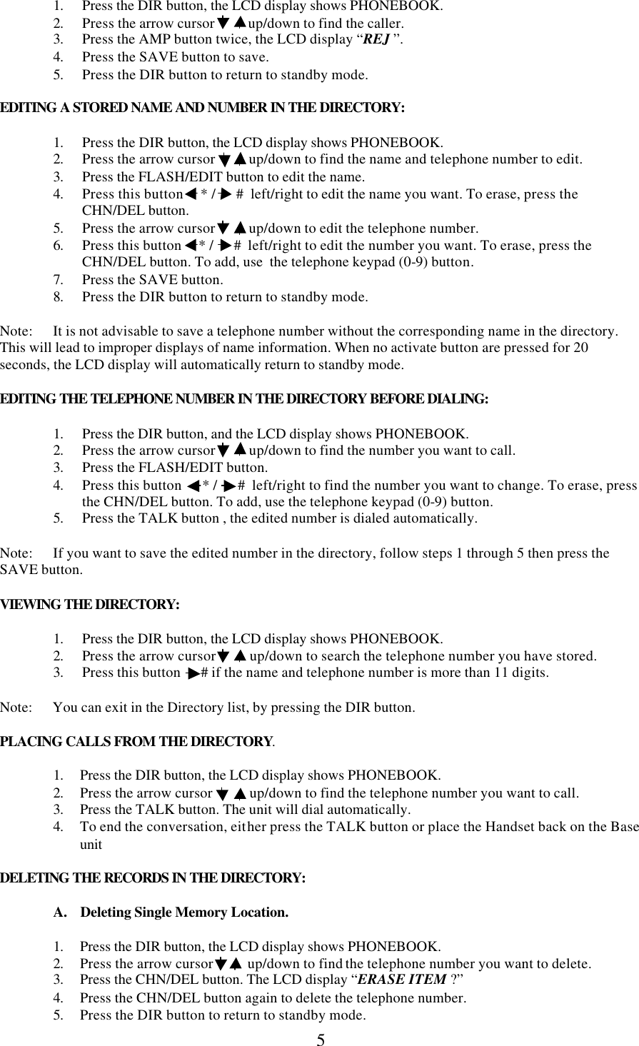  5   1. Press the DIR button, the LCD display shows PHONEBOOK. 2. Press the arrow cursor          up/down to find the caller. 3. Press the AMP button twice, the LCD display “REJ ”. 4. Press the SAVE button to save. 5. Press the DIR button to return to standby mode.   EDITING A STORED NAME AND NUMBER IN THE DIRECTORY:  1. Press the DIR button, the LCD display shows PHONEBOOK. 2. Press the arrow cursor          up/down to find the name and telephone number to edit. 3. Press the FLASH/EDIT button to edit the name. 4. Press this button     * /      #  left/right to edit the name you want. To erase, press the CHN/DEL button. 5. Press the arrow cursor          up/down to edit the telephone number.  6. Press this button     * /      #  left/right to edit the number you want. To erase, press the CHN/DEL button. To add, use  the telephone keypad (0-9) button. 7. Press the SAVE button. 8. Press the DIR button to return to standby mode.  Note:      It is not advisable to save a telephone number without the corresponding name in the directory. This will lead to improper displays of name information. When no activate button are pressed for 20 seconds, the LCD display will automatically return to standby mode.  EDITING THE TELEPHONE NUMBER IN THE DIRECTORY BEFORE DIALING:    1. Press the DIR button, and the LCD display shows PHONEBOOK. 2. Press the arrow cursor          up/down to find the number you want to call. 3. Press the FLASH/EDIT button. 4. Press this button      * /      #  left/right to find the number you want to change. To erase, press the CHN/DEL button. To add, use the telephone keypad (0-9) button. 5. Press the TALK button , the edited number is dialed automatically.  Note:      If you want to save the edited number in the directory, follow steps 1 through 5 then press the SAVE button.  VIEWING THE DIRECTORY:  1. Press the DIR button, the LCD display shows PHONEBOOK. 2. Press the arrow cursor          up/down to search the telephone number you have stored. 3. Press this button      # if the name and telephone number is more than 11 digits.  Note:      You can exit in the Directory list, by pressing the DIR button.  PLACING CALLS FROM THE DIRECTORY.  1. Press the DIR button, the LCD display shows PHONEBOOK. 2. Press the arrow cursor           up/down to find the telephone number you want to call. 3. Press the TALK button. The unit will dial automatically. 4. To end the conversation, either press the TALK button or place the Handset back on the Base unit  DELETING THE RECORDS IN THE DIRECTORY:  A.    Deleting Single Memory Location.   1. Press the DIR button, the LCD display shows PHONEBOOK. 2. Press the arrow cursor          up/down to find the telephone number you want to delete. 3. Press the CHN/DEL button. The LCD display “ERASE ITEM ?” 4. Press the CHN/DEL button again to delete the telephone number. 5. Press the DIR button to return to standby mode. 