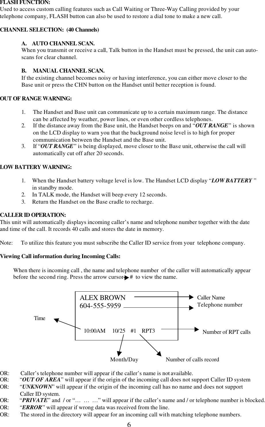  6FLASH FUNCTION: Used to access custom calling features such as Call Waiting or Three-Way Calling provided by your telephone company, FLASH button can also be used to restore a dial tone to make a new call.  CHANNEL SELECTION:  (40 Channels)     A.    AUTO CHANNEL SCAN. When you transmit or receive a call, Talk button in the Handset must be pressed, the unit can auto-scans for clear channel.   B.     MANUAL CHANNEL SCAN. If the existing channel becomes noisy or having interference, you can either move closer to the Base unit or press the CHN button on the Handset until better reception is found.    OUT OF RANGE WARNING:    1. The Handset and Base unit can communicate up to a certain maximum range. The distance can be affected by weather, power lines, or even other cordless telephones. 2. If the distance away from the Base unit, the Handset beeps on and “OUT RANGE” is shown on the LCD display to warn you that the background noise level is to high for proper communication between the Handset and the Base unit. 3. If “OUT RANGE” is being displayed, move closer to the Base unit, otherwise the call will automatically cut off after 20 seconds.  LOW BATTERY WARNING:  1. When the Handset battery voltage level is low. The Handset LCD display “LOW BATTERY ” in standby mode. 2. In TALK mode, the Handset will beep every 12 seconds. 3. Return the Handset on the Base cradle to recharge.  CALLER ID OPERATION: This unit will automatically displays incoming caller’s name and telephone number together with the date and time of the call. It records 40 calls and stores the date in memory.  Note:      To utilize this feature you must subscribe the Caller ID service from your  telephone company.  Viewing Call information during Incoming Calls:  When there is incoming call , the name and telephone number  of the caller will automatically appear before the second ring. Press the arrow cursor     #  to view the name.       Caller Name  Telephone number        Time   Number of RPT calls      Month/Day Number of calls record  OR:        Caller’s telephone number will appear if the caller’s name is not available. OR:        “OUT OF AREA” will appear if the origin of the incoming call does not support Caller ID system OR:        “UNKNOWN” will appear if the origin of the incoming call has no name and does not support                 Caller ID system. OR:        “PRIVATE” and  / or “…  …  …” will appear if the caller’s name and / or telephone number is blocked. OR:        “ERROR” will appear if wrong data was received from the line. OR:        The stored in the directory will appear for an incoming call with matching telephone numbers.   ALEX BROWN 604-555-5959      10:00AM     10/25    #1    RPT3 