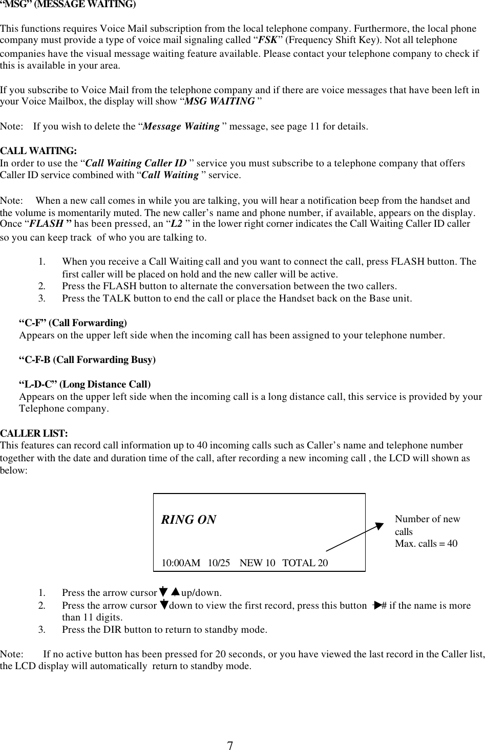  7 “MSG” (MESSAGE WAITING)  This functions requires Voice Mail subscription from the local telephone company. Furthermore, the local phone company must provide a type of voice mail signaling called “FSK” (Frequency Shift Key). Not all telephone companies have the visual message waiting feature available. Please contact your telephone company to check if this is available in your area.    If you subscribe to Voice Mail from the telephone company and if there are voice messages that have been left in  your Voice Mailbox, the display will show “MSG WAITING ”  Note:    If you wish to delete the “Message Waiting ” message, see page 11 for details.  CALL WAITING: In order to use the “Call Waiting Caller ID ” service you must subscribe to a telephone company that offers Caller ID service combined with “Call Waiting ” service.  Note:     When a new call comes in while you are talking, you will hear a notification beep from the handset and the volume is momentarily muted. The new caller’s name and phone number, if available, appears on the display. Once “FLASH ” has been pressed, an “L2 ” in the lower right corner indicates the Call Waiting Caller ID caller so you can keep track  of who you are talking to.  1. When you receive a Call Waiting call and you want to connect the call, press FLASH button. The first caller will be placed on hold and the new caller will be active. 2. Press the FLASH button to alternate the conversation between the two callers. 3. Press the TALK button to end the call or place the Handset back on the Base unit.          “C-F” (Call Forwarding)         Appears on the upper left side when the incoming call has been assigned to your telephone number.                  “C-F-B (Call Forwarding Busy)                 “L-D-C” (Long Distance Call)         Appears on the upper left side when the incoming call is a long distance call, this service is provided by your             Telephone company.  CALLER LIST: This features can record call information up to 40 incoming calls such as Caller’s name and telephone number together with the date and duration time of the call, after recording a new incoming call , the LCD will shown as below:                               Number of new calls   Max. calls = 40    1. Press the arrow cursor          up/down.  2. Press the arrow cursor     down to view the first record, press this button      # if the name is more than 11 digits. 3. Press the DIR button to return to standby mode.  Note:        If no active button has been pressed for 20 seconds, or you have viewed the last record in the Caller list, the LCD display will automatically  return to standby mode.       RING ON   10:00AM   10/25    NEW 10   TOTAL 20 