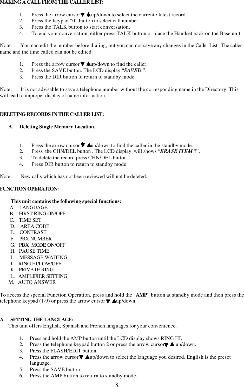  8MAKING A CALL FROM THE CALLER LIST:  1. Press the arrow cursor         up/down to select the current / latest record. 2. Press the keypad “0” button to select call number. 3. Press the TALK button to start conversation. 4. To end your conversation, either press TALK button or place the Handset back on the Base unit.  Note:       You can edit the number before dialing, but you can not save any changes in the Caller List.  The caller name and the time called can not be edited.  1. Press the arrow cursor         up/down to find the caller.  2. Press the SAVE button. The LCD display “SAVED ”. 3. Press the DIR button to return to standby mode.  Note:       It is not advisable to save a telephone number without the corresponding name in the Directory. This will lead to improper display of name information.   DELETING RECORDS IN THE CALLER LIST:         A.     Deleting Single Memory Location.   1.   Press the arrow cursor         up/down to find the caller in the standby mode. 2.   Press  the CHN/DEL button . The LCD display  will shows “ERASE ITEM ?”. 3.   To delete the record press CHN/DEL button. 4.   Press DIR button to return to standby mode.  Note:       New calls which has not been reviewed will not be deleted.  FUNCTION OPERATION:           This unit contains the following special functions:         A.    LANGUAGE         B.    FIRST RING ON/OFF         C.    TIME SET D.    AREA CODE E.    CONTRAST F.    PBX NUMBER G.   PBX  MODE ON/OFF H.   PAUSE TIME I.     MESSAGE WAITING J.    RING HI/LOW/OFF K.   PRIVATE RING L.   AMPLIFIER SETTING        M.   AUTO ANSWER  To access the special Function Operation, press and hold the “AMP” button at standby mode and then press the telephone keypad (1-9) or press the arrow cursor         up/down.          A.     SETTING THE LANGUAGE:        This unit offers English, Spanish and French languages for your convenience.          1. Press and hold the AMP button until the LCD display shows RING HI. 2. Press the telephone keypad button 2 or press the arrow cursor         up/down. 3. Press the FLASH/EDIT button. 4. Press the arrow cursor         up/down to select the language you desired. English is the preset language. 5. Press the SAVE button. 6. Press the AMP button to return to standby mode. 