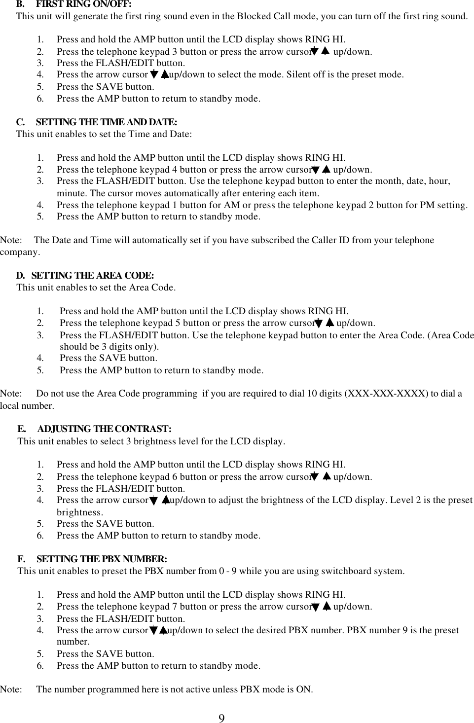  9        B.     FIRST RING ON/OFF:        This unit will generate the first ring sound even in the Blocked Call mode, you can turn off the first ring sound.  1. Press and hold the AMP button until the LCD display shows RING HI. 2. Press the telephone keypad 3 button or press the arrow cursor         up/down. 3. Press the FLASH/EDIT button. 4. Press the arrow cursor         up/down to select the mode. Silent off is the preset mode.  5. Press the SAVE button. 6. Press the AMP button to return to standby mode.         C.     SETTING THE TIME AND DATE:        This unit enables to set the Time and Date:  1. Press and hold the AMP button until the LCD display shows RING HI. 2. Press the telephone keypad 4 button or press the arrow cursor         up/down. 3. Press the FLASH/EDIT button. Use the telephone keypad button to enter the month, date, hour, minute. The cursor moves automatically after entering each item. 4. Press the telephone keypad 1 button for AM or press the telephone keypad 2 button for PM setting. 5. Press the AMP button to return to standby mode.  Note:     The Date and Time will automatically set if you have subscribed the Caller ID from your telephone company.         D.   SETTING THE AREA CODE:        This unit enables to set the Area Code.  1. Press and hold the AMP button until the LCD display shows RING HI. 2. Press the telephone keypad 5 button or press the arrow cursor         up/down. 3. Press the FLASH/EDIT button. Use the telephone keypad button to enter the Area Code. (Area Code should be 3 digits only). 4. Press the SAVE button. 5. Press the AMP button to return to standby mode.  Note:      Do not use the Area Code programming  if you are required to dial 10 digits (XXX-XXX-XXXX) to dial a local number.  E.     ADJUSTING THE CONTRAST: This unit enables to select 3 brightness level for the LCD display.  1. Press and hold the AMP button until the LCD display shows RING HI. 2. Press the telephone keypad 6 button or press the arrow cursor         up/down. 3. Press the FLASH/EDIT button. 4. Press the arrow cursor         up/down to adjust the brightness of the LCD display. Level 2 is the preset brightness. 5. Press the SAVE button. 6. Press the AMP button to return to standby mode.  F.     SETTING THE PBX NUMBER: This unit enables to preset the PBX number from 0 - 9 while you are using switchboard system.  1. Press and hold the AMP button until the LCD display shows RING HI. 2. Press the telephone keypad 7 button or press the arrow cursor         up/down. 3. Press the FLASH/EDIT button. 4. Press the arrow cursor        up/down to select the desired PBX number. PBX number 9 is the preset number. 5. Press the SAVE button. 6. Press the AMP button to return to standby mode.  Note:      The number programmed here is not active unless PBX mode is ON.  
