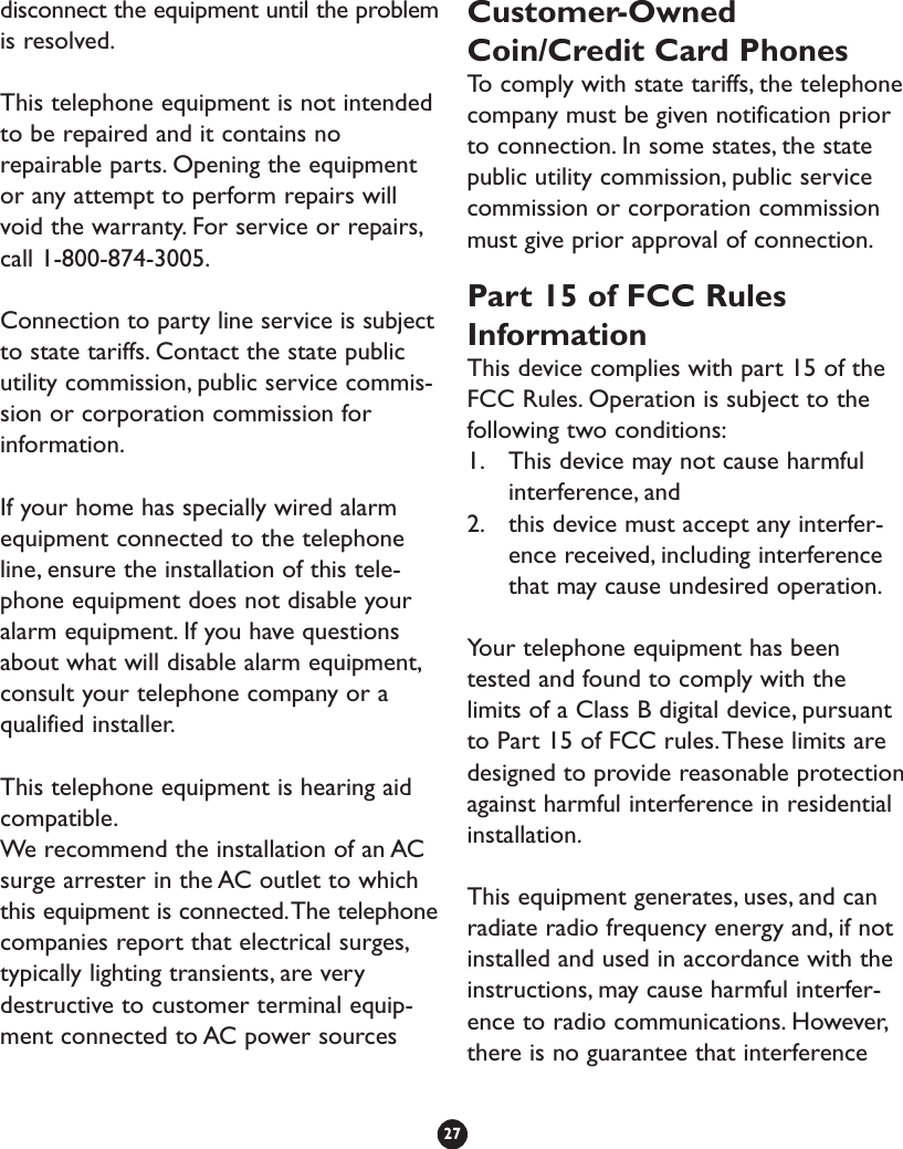 disconnect the equipment until the problemis resolved.This telephone equipment is not intendedto be repaired and it contains norepairable parts. Opening the equipmentor any attempt to perform repairs willvoid the warranty. For service or repairs,call 1-800-874-3005.Connection to party line service is subjectto state tariffs. Contact the state publicutility commission, public service commis-sion or corporation commission forinformation.If your home has specially wired alarmequipment connected to the telephoneline, ensure the installation of this tele-phone equipment does not disable youralarm equipment. If you have questionsabout what will disable alarm equipment,consult your telephone company or aqualified installer.This telephone equipment is hearing aidcompatible.We recommend the installation of an ACsurge arrester in the AC outlet to whichthis equipment is connected.The telephonecompanies report that electrical surges,typically lighting transients, are verydestructive to customer terminal equip-ment connected to AC power sourcesCustomer-OwnedCoin/Credit Card PhonesTo   comply with state tariffs, the telephonecompany must be given notification priorto connection. In some states, the statepublic utility commission, public servicecommission or corporation commissionmust give prior approval of connection.Part 15 of FCC RulesInformationThis device complies with part 15 of theFCC Rules. Operation is subject to thefollowing two conditions:1. This device may not cause harmfulinterference, and 2. this device must accept any interfer-ence received, including interferencethat may cause undesired operation.Your telephone equipment has beentested and found to comply with thelimits of a Class B digital device, pursuantto Part 15 of FCC rules.These limits aredesigned to provide reasonable protectionagainst harmful interference in residentialinstallation.This equipment generates, uses, and canradiate radio frequency energy and, if notinstalled and used in accordance with theinstructions, may cause harmful interfer-ence to radio communications. However,there is no guarantee that interference27