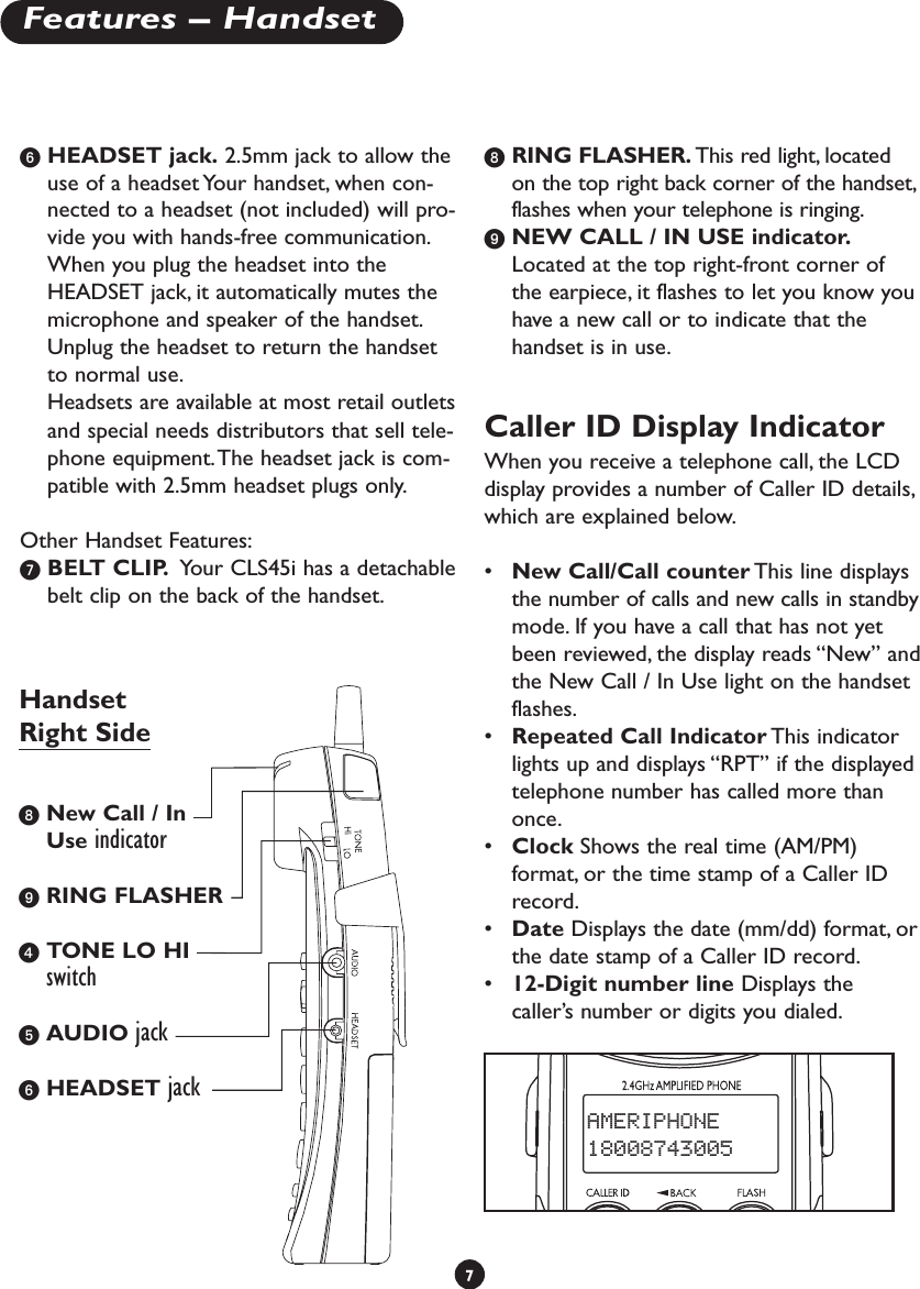 ᕦHEADSET jack. 2.5mm jack to allow theuse of a headset Your handset, when con-nected to a headset (not included) will pro-vide you with hands-free communication.When you plug the headset into theHEADSET jack, it automatically mutes themicrophone and speaker of the handset.Unplug the headset to return the handsetto normal use.Headsets are available at most retail outletsand special needs distributors that sell tele-phone equipment.The headset jack is com-patible with 2.5mm headset plugs only.Other Handset Features:ᕧBELT CLIP. Your CLS45i has a detachablebelt clip on the back of the handset.ᕨRING FLASHER. This red light, locatedon the top right back corner of the handset,flashes when your telephone is ringing.ᕩNEW CALL / IN USE indicator.Located at the top right-front corner ofthe earpiece, it flashes to let you know youhave a new call or to indicate that thehandset is in use.Caller ID Display IndicatorWhen you receive a telephone call, the LCDdisplay provides a number of Caller ID details,which are explained below.•New Call/Call counter This line displaysthe number of calls and new calls in standbymode. If you have a call that has not yetbeen reviewed, the display reads “New” andthe New Call / In Use light on the handsetflashes.•Repeated Call Indicator This indicatorlights up and displays “RPT” if the displayedtelephone number has called more thanonce.•Clock Shows the real time (AM/PM)format, or the time stamp of a Caller IDrecord.•Date Displays the date (mm/dd) format, orthe date stamp of a Caller ID record.•12-Digit number line Displays thecaller’s number or digits you dialed.7Features – HandsetAMERIPHONE18008743005ᕨNew Call / InUse indicatorᕩRING FLASHERᕤTONE LO HIswitchᕥAUDIO jackᕦHEADSET jackHandsetRight Side