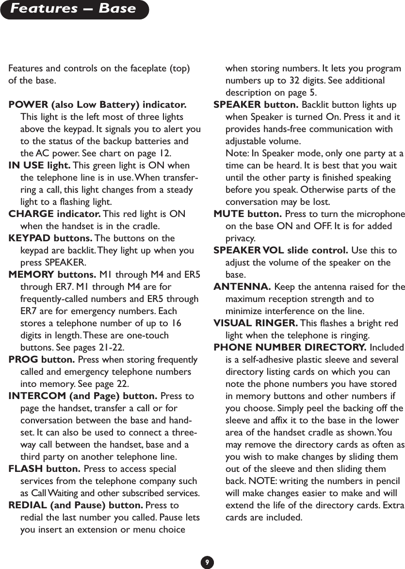 Features and controls on the faceplate (top)of the base.POWER (also Low Battery) indicator.This light is the left most of three lightsabove the keypad. It signals you to alert youto the status of the backup batteries andthe AC power. See chart on page 12.IN USE light. This green light is ON whenthe telephone line is in use.When transfer-ring a call, this light changes from a steadylight to a flashing light.CHARGE indicator. This red light is ONwhen the handset is in the cradle.KEYPAD buttons. The buttons on thekeypad are backlit.They light up when youpress SPEAKER.MEMORY buttons. M1 through M4 and ER5through ER7. M1 through M4 are forfrequently-called numbers and ER5 throughER7 are for emergency numbers. Eachstores a telephone number of up to 16digits in length.These are one-touchbuttons. See pages 21-22.PROG button. Press when storing frequentlycalled and emergency telephone numbersinto memory. See page 22.INTERCOM (and Page) button. Press topage the handset, transfer a call or forconversation between the base and hand-set. It can also be used to connect a three-way call between the handset, base and athird party on another telephone line.FLASH button. Press to access specialservices from the telephone company suchas Call Waiting and other subscribed services.REDIAL (and Pause) button. Press toredial the last number you called. Pause letsyou insert an extension or menu choicewhen storing numbers. It lets you programnumbers up to 32 digits. See additionaldescription on page 5.SPEAKER button. Backlit button lights upwhen Speaker is turned On. Press it and itprovides hands-free communication withadjustable volume.Note: In Speaker mode, only one party at atime can be heard. It is best that you waituntil the other party is finished speakingbefore you speak. Otherwise parts of theconversation may be lost.MUTE button. Press to turn the microphoneon the base ON and OFF. It is for addedprivacy.SPEAKER VOL slide control. Use this toadjust the volume of the speaker on thebase.ANTENNA. Keep the antenna raised for themaximum reception strength and tominimize interference on the line.VISUAL RINGER. This flashes a bright redlight when the telephone is ringing.PHONE NUMBER DIRECTORY. Includedis a self-adhesive plastic sleeve and severaldirectory listing cards on which you cannote the phone numbers you have storedin memory buttons and other numbers ifyou choose. Simply peel the backing off thesleeve and affix it to the base in the lowerarea of the handset cradle as shown.Youmay remove the directory cards as often asyou wish to make changes by sliding themout of the sleeve and then sliding themback. NOTE: writing the numbers in pencilwill make changes easier to make and willextend the life of the directory cards. Extracards are included.9Features – Base