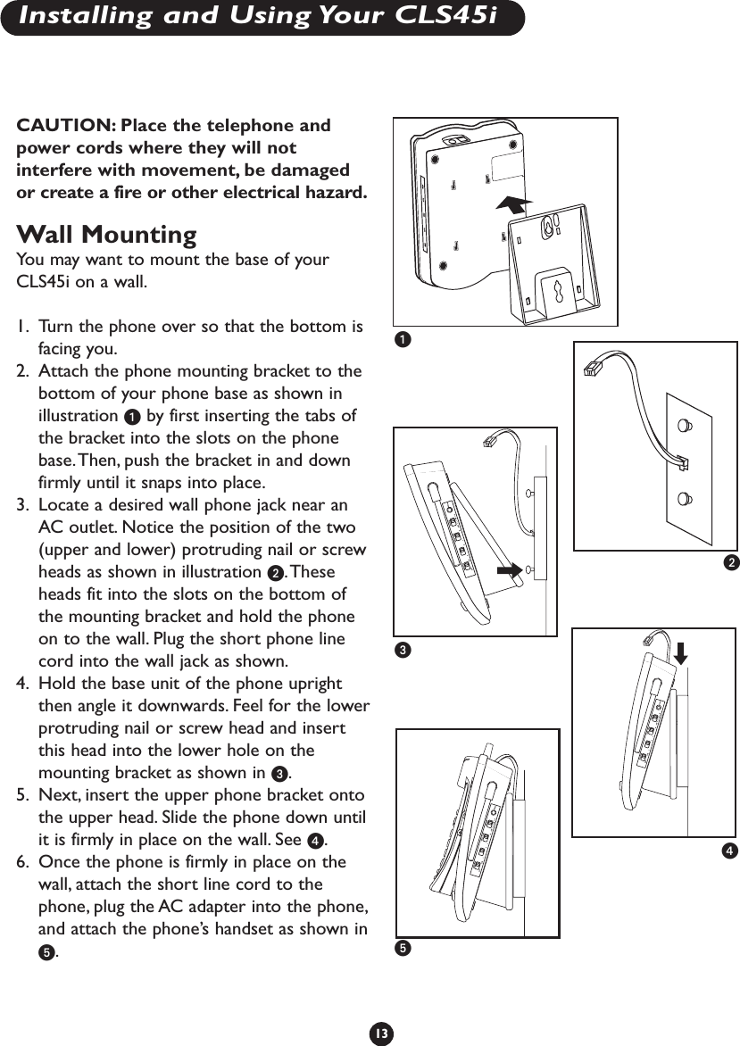 CAUTION: Place the telephone andpower cords where they will notinterfere with movement, be damagedor create a fire or other electrical hazard.Wall MountingYou may want to mount the base of yourCLS45i on a wall.1. Turn the phone over so that the bottom isfacing you.2. Attach the phone mounting bracket to thebottom of your phone base as shown inillustration ᕡby first inserting the tabs ofthe bracket into the slots on the phonebase.Then, push the bracket in and downfirmly until it snaps into place.3. Locate a desired wall phone jack near anAC outlet. Notice the position of the two(upper and lower) protruding nail or screwheads as shown in illustration ᕢ.Theseheads fit into the slots on the bottom ofthe mounting bracket and hold the phoneon to the wall. Plug the short phone linecord into the wall jack as shown.4. Hold the base unit of the phone uprightthen angle it downwards. Feel for the lowerprotruding nail or screw head and insertthis head into the lower hole on themounting bracket as shown in ᕣ.5. Next, insert the upper phone bracket ontothe upper head. Slide the phone down untilit is firmly in place on the wall. See ᕤ.6. Once the phone is firmly in place on thewall, attach the short line cord to thephone, plug the AC adapter into the phone,and attach the phone’s handset as shown inᕥ.13ᕡᕢᕣᕤᕥInstalling and Using Your CLS45i