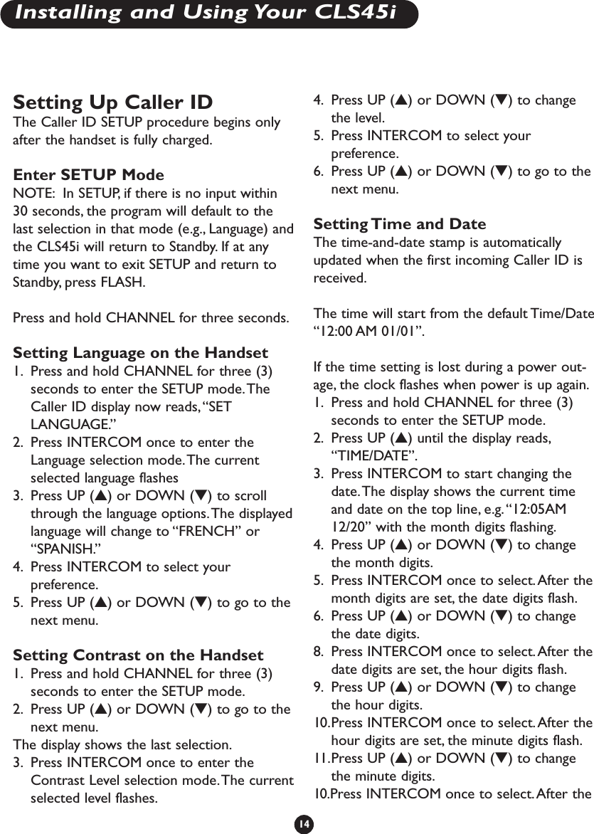 Setting Up Caller IDThe Caller ID SETUP procedure begins onlyafter the handset is fully charged.Enter SETUP ModeNOTE: In SETUP, if there is no input within30 seconds, the program will default to thelast selection in that mode (e.g., Language) andthe CLS45i will return to Standby. If at anytime you want to exit SETUP and return toStandby, press FLASH.Press and hold CHANNEL for three seconds.Setting Language on the Handset1. Press and hold CHANNEL for three (3)seconds to enter the SETUP mode.TheCaller ID display now reads,“SETLANGUAGE.”2. Press INTERCOM once to enter theLanguage selection mode.The currentselected language flashes 3. Press UP (▲) or DOWN (▼) to scrollthrough the language options.The displayedlanguage will change to “FRENCH” or“SPANISH.”4. Press INTERCOM to select yourpreference.5. Press UP (▲) or DOWN (▼) to go to thenext menu.Setting Contrast on the Handset1. Press and hold CHANNEL for three (3)seconds to enter the SETUP mode.2. Press UP (▲) or DOWN (▼) to go to thenext menu.The display shows the last selection.3. Press INTERCOM once to enter theContrast Level selection mode.The currentselected level flashes.4. Press UP (▲) or DOWN (▼) to changethe level.5. Press INTERCOM to select yourpreference.6. Press UP (▲) or DOWN (▼) to go to thenext menu.Setting Time and DateThe time-and-date stamp is automaticallyupdated when the first incoming Caller ID isreceived.The time will start from the default Time/Date“12:00 AM 01/01”.If the time setting is lost during a power out-age, the clock flashes when power is up again.1. Press and hold CHANNEL for three (3)seconds to enter the SETUP mode.2. Press UP (▲) until the display reads,“TIME/DATE”.3. Press INTERCOM to start changing thedate.The display shows the current timeand date on the top line, e.g.“12:05AM12/20” with the month digits flashing.4. Press UP (▲) or DOWN (▼) to changethe month digits.5. Press INTERCOM once to select.After themonth digits are set, the date digits flash.6. Press UP (▲) or DOWN (▼) to changethe date digits.8. Press INTERCOM once to select.After thedate digits are set, the hour digits flash.9. Press UP (▲) or DOWN (▼) to changethe hour digits.10.Press INTERCOM once to select. After thehour digits are set, the minute digits flash.11.Press UP (▲) or DOWN (▼) to changethe minute digits.10.Press INTERCOM once to select.After the14Installing and Using Your CLS45i