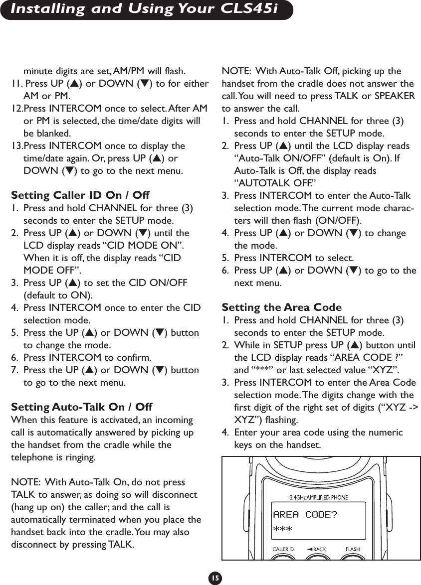 minute digits are set, AM/PM will flash.11.Press UP (▲) or DOWN (▼) to for eitherAM or PM.12.Press INTERCOM once to select.After AMor PM is selected, the time/date digits willbe blanked.13.Press INTERCOM once to display thetime/date again. Or, press UP (▲) orDOWN (▼) to go to the next menu.Setting Caller ID On / Off1. Press and hold CHANNEL for three (3)seconds to enter the SETUP mode.2. Press UP (▲) or DOWN (▼) until theLCD display reads “CID MODE ON”.When it is off, the display reads “CIDMODE OFF”.3. Press UP (▲) to set the CID ON/OFF(default to ON).4. Press INTERCOM once to enter the CIDselection mode.5. Press the UP (▲) or DOWN (▼) buttonto change the mode.6. Press INTERCOM to confirm.7. Press the UP (▲) or DOWN (▼) buttonto go to the next menu.Setting Auto-Talk On / OffWhen this feature is activated, an incomingcall is automatically answered by picking upthe handset from the cradle while thetelephone is ringing.NOTE: With Auto-Talk On, do not pressTALK to answer, as doing so will disconnect(hang up on) the caller; and the call isautomatically terminated when you place thehandset back into the cradle.You may alsodisconnect by pressing TALK.NOTE: With Auto-Talk Off, picking up thehandset from the cradle does not answer thecall.You will need to press TALK or SPEAKERto answer the call.1. Press and hold CHANNEL for three (3)seconds to enter the SETUP mode.2. Press UP (▲) until the LCD display reads“Auto-Talk ON/OFF” (default is On). IfAuto-Talk is Off, the display reads“AUTOTALK OFF.”3. Press INTERCOM to enter the Auto-Talkselection mode.The current mode charac-ters will then flash (ON/OFF).4. Press UP (▲) or DOWN (▼) to changethe mode.5. Press INTERCOM to select.6. Press UP (▲) or DOWN (▼) to go to thenext menu.Setting the Area Code1. Press and hold CHANNEL for three (3)seconds to enter the SETUP mode.2. While in SETUP press UP (▲) button untilthe LCD display reads “AREA CODE ?”and “***” or last selected value “XYZ”.3. Press INTERCOM to enter the Area Codeselection mode.The digits change with thefirst digit of the right set of digits (“XYZ -&gt;XYZ”) flashing.4. Enter your area code using the numerickeys on the handset.15AREA CODE? ***Installing and Using Your CLS45i