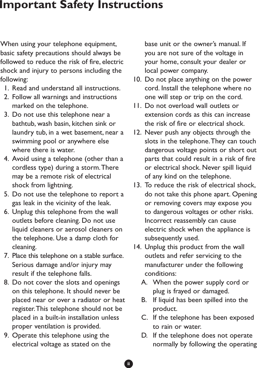 iiWhen using your telephone equipment,basic safety precautions should always befollowed to reduce the risk of fire, electricshock and injury to persons including thefollowing:1. Read and understand all instructions.2. Follow all warnings and instructionsmarked on the telephone.3. Do not use this telephone near abathtub, wash basin, kitchen sink orlaundry tub, in a wet basement, near aswimming pool or anywhere elsewhere there is water.4. Avoid using a telephone (other than acordless type) during a storm.Theremay be a remote risk of electricalshock from lightning.5. Do not use the telephone to report agas leak in the vicinity of the leak.6. Unplug this telephone from the walloutlets before cleaning. Do not useliquid cleaners or aerosol cleaners onthe telephone. Use a damp cloth forcleaning.7. Place this telephone on a stable surface.Serious damage and/or injury mayresult if the telephone falls.8. Do not cover the slots and openingson this telephone. It should never beplaced near or over a radiator or heatregister.This telephone should not beplaced in a built-in installation unlessproper ventilation is provided.9. Operate this telephone using theelectrical voltage as stated on thebase unit or the owner’s manual. Ifyou are not sure of the voltage inyour home, consult your dealer orlocal power company.10. Do not place anything on the powercord. Install the telephone where noone will step or trip on the cord.11. Do not overload wall outlets orextension cords as this can increasethe risk of fire or electrical shock.12. Never push any objects through theslots in the telephone.They can touchdangerous voltage points or short outparts that could result in a risk of fireor electrical shock. Never spill liquidof any kind on the telephone.13. To reduce the risk of electrical shock,do not take this phone apart. Openingor removing covers may expose youto dangerous voltages or other risks.Incorrect reassembly can causeelectric shock when the appliance issubsequently used.14. Unplug this product from the walloutlets and refer servicing to themanufacturer under the followingconditions:A. When the power supply cord orplug is frayed or damaged.B. If liquid has been spilled into theproduct.C. If the telephone has been exposedto rain or water.D. If the telephone does not operatenormally by following the operatingImportant Safety Instructions