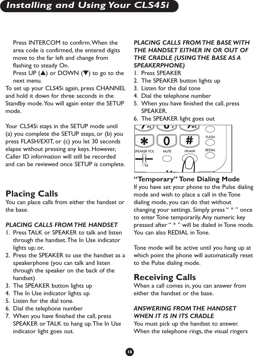 Press INTERCOM to confirm.When thearea code is confirmed, the entered digitsmove to the far left and change fromflashing to steady On.Press UP (▲) or DOWN (▼) to go to thenext menu.To   set up your CLS45i again, press CHANNELand hold it down for three seconds in theStandby mode.You will again enter the SETUPmode.Your CLS45i stays in the SETUP mode until(a) you complete the SETUP steps, or (b) youpress FLASH/EXIT, or (c) you let 30 secondselapse without pressing any keys. However,Caller ID information will still be recordedand can be reviewed once SETUP is complete.Placing CallsYou can place calls from either the handset orthe base.PLACING CALLS FROM THE HANDSET1. Press TALK or SPEAKER to talk and listenthrough the handset.The In Use indicatorlights up; or,2. Press the SPEAKER to use the handset as aspeakerphone (you can talk and listenthrough the speaker on the back of thehandset)3. The SPEAKER button lights up4. The In Use indicator lights up5. Listen for the dial tone.6. Dial the telephone number7. When you have finished the call, pressSPEAKER or TALK to hang up.The In Useindicator light goes out.PLACING CALLS FROM THE BASE WITHTHE HANDSET EITHER IN OR OUT OFTHE CRADLE (USING THE BASE AS ASPEAKERPHONE)1. Press SPEAKER2. The SPEAKER button lights up3. Listen for the dial tone4. Dial the telephone number5. When you have finished the call, pressSPEAKER.6. The SPEAKER light goes out“Temporary” Tone Dialing ModeIf you have set your phone to the Pulse dialingmode and wish to place a call in the Tonedialing mode, you can do that withoutchanging your settings. Simply press “ * ” onceto enter Tone temporarily. Any numeric keypressed after “ * ” will be dialed in Tone mode.You can also REDIAL in Tone.Tone mode will be active until you hang up atwhich point the phone will automatically resetto the Pulse dialing mode.Receiving Calls When a call comes in, you can answer fromeither the handset or the base.ANSWERING FROM THE HANDSETWHEN IT IS IN ITS CRADLEYou must pick up the handset to answer.When the telephone rings, the visual ringersRSRSUVUVYZYZPPWW77**##880099SPEAKERINTERCOMFLASHREDIALMUTESPEAKER VOL16Installing and Using Your CLS45i