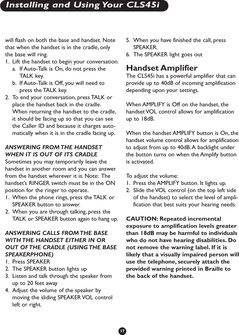 will flash on both the base and handset. Notethat when the handset is in the cradle, onlythe base will ring.1. Lift the handset to begin your conversation.a. If Auto-Talk is On, do not press theTALK key.b. If Auto-Talk is Off, you will need topress the TALK key.2. To end your conversation, press TALK orplace the handset back in the cradle.When returning the handset to the cradle,it should be facing up so that you can seethe Caller ID and because it charges auto-matically when it is in the cradle facing up.ANSWERING FROM THE HANDSETWHEN IT IS OUT OF ITS CRADLE Sometimes you may temporarily leave thehandset in another room and you can answerfrom the handset wherever it is. Note: Thehandset’s RINGER switch must be in the ONposition for the ringer to operate.1. When the phone rings, press the TALK orSPEAKER button to answer.2. When you are through talking, press theTALK or SPEAKER button again to hang up.ANSWERING CALLS FROM THE BASEWITH THE HANDSET EITHER IN OROUT OF THE CRADLE (USING THE BASESPEAKERPHONE)1. Press SPEAKER2. The SPEAKER button lights up3. Listen and talk through the speaker fromup to 20 feet away4. Adjust the volume of the speaker bymoving the sliding SPEAKER VOL controlleft or right.5. When you have finished the call, pressSPEAKER.6. The SPEAKER light goes outHandset Amplifier The CLS45i has a powerful amplifier that canprovide up to 40dB of incoming amplificationdepending upon your settings.When AMPLIFY is Off on the handset, thehandset VOL control allows for amplificationup to 18dB.When the handset AMPLIFY button is On, thehandset volume control allows for amplificationto adjust from up to 40dB.A backlight underthe button turns on when the Amplify buttonis activated.To   adjust the volume:1. Press the AMPLIFY button. It lights up.2. Slide the VOL control (on the top left sideof the handset) to select the level of ampli-fication that best suits your hearing needs.CAUTION: Repeated incrementalexposure to amplification levels greaterthan 18dB may be harmful to individualswho do not have hearing disabilities. Donot remove the warning label. If it islikely that a visually impaired person willuse the telephone, securely attach theprovided warning printed in Braille tothe back of the handset.17Installing and Using Your CLS45i