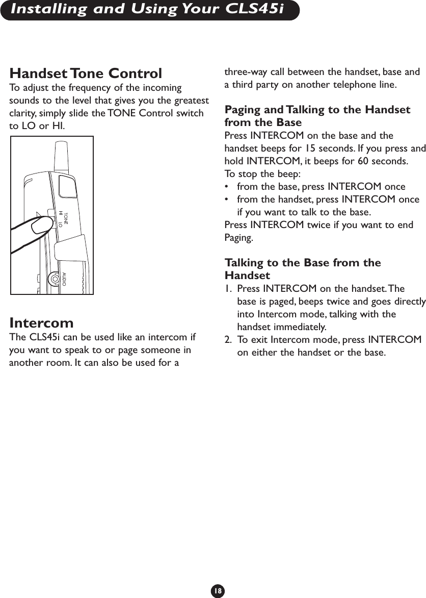 Handset Tone  ControlTo   adjust the frequency of the incomingsounds to the level that gives you the greatestclarity, simply slide the TONE Control switchto LO or HI.IntercomThe CLS45i can be used like an intercom ifyou want to speak to or page someone inanother room. It can also be used for athree-way call between the handset, base anda third party on another telephone line.Paging and Talking to the Handsetfrom the BasePress INTERCOM on the base and thehandset beeps for 15 seconds. If you press andhold INTERCOM, it beeps for 60 seconds.To   stop the beep:•from the base, press INTERCOM once•from the handset, press INTERCOM onceif you want to talk to the base.Press INTERCOM twice if you want to endPaging.Talking to the Base from theHandset1. Press INTERCOM on the handset.Thebase is paged, beeps twice and goes directlyinto Intercom mode, talking with thehandset immediately.2. To exit Intercom mode, press INTERCOMon either the handset or the base.18Installing and Using Your CLS45i