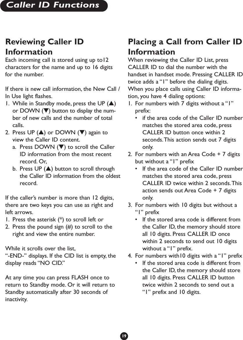 Reviewing Caller IDInformationEach incoming call is stored using up to12characters for the name and up to 16 digitsfor the number.If there is new call information, the New Call /In Use light flashes.1. While in Standby mode, press the UP (▲)or DOWN (▼) button to display the num-ber of new calls and the number of totalcalls.2. Press UP (▲) or DOWN (▼) again toview the Caller ID content.a. Press DOWN (▼) to scroll the CallerID information from the most recentrecord. Or,b. Press UP (▲) button to scroll throughthe Caller ID information from the oldestrecord.If the caller’s number is more than 12 digits,there are two keys you can use as right andleft arrows.1. Press the asterisk (*) to scroll left or 2. Press the pound sign (#) to scroll to theright and view the entire number.While it scrolls over the list,“-END-” displays. If the CID list is empty, thedisplay reads “NO CID.”At any time you can press FLASH once toreturn to Standby mode. Or it will return toStandby automatically after 30 seconds ofinactivity.Placing a Call from Caller IDInformationWhen reviewing the Caller ID List, pressCALLER ID to dial the number with thehandset in handset mode. Pressing CALLER IDtwice adds a “1” before the dialing digits.When you place calls using Caller ID informa-tion, you have 4 dialing options:1. For numbers with 7 digits without a “1”prefix:•if the area code of the Caller ID numbermatches the stored area code, pressCALLER ID button once within 2seconds.This action sends out 7 digitsonly.2. For numbers with an Area Code + 7 digitsbut without a “1” prefix•If the area code of the Caller ID numbermatches the stored area code, pressCALLER ID twice within 2 seconds.Thisaction sends out Area Code + 7 digitsonly.3. For numbers with 10 digits but without a“1” prefix•If the stored area code is different fromthe Caller ID, the memory should storeall 10 digits. Press CALLER ID oncewithin 2 seconds to send out 10 digitswithout a “1” prefix.4. For numbers with10 digits with a “1” prefix•If the stored area code is different fromthe Caller ID, the memory should storeall 10 digits. Press CALLER ID buttontwice within 2 seconds to send out a“1” prefix and 10 digits.19Caller ID Functions