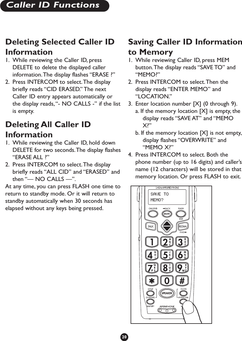 Deleting Selected Caller IDInformation1. While reviewing the Caller ID, pressDELETE to delete the displayed callerinformation.The display flashes “ERASE ?”2. Press INTERCOM to select.The displaybriefly reads “CID ERASED.” The nextCaller ID entry appears automatically orthe display reads,“- NO CALLS -” if the listis empty.Deleting All Caller IDInformation1. While reviewing the Caller ID, hold downDELETE for two seconds.The display flashes“ERASE ALL ?”2. Press INTERCOM to select.The displaybriefly reads “ALL CID” and “ERASED” andthen “— NO CALLS —”.At any time, you can press FLASH one time toreturn to standby mode. Or it will return tostandby automatically when 30 seconds haselapsed without any keys being pressed.Saving Caller ID Informationto Memory1. While reviewing Caller ID, press MEMbutton.The display reads “SAVE TO” and“MEMO?”2. Press INTERCOM to select.Then thedisplay reads “ENTER MEMO” and“LOCATION.”3. Enter location number [X] (0 through 9).a. If the memory location [X] is empty, thedisplay reads “SAVE AT” and “MEMOX?”b. If the memory location [X] is not empty,display flashes “OVERWRITE” and“MEMO X?”4. Press INTERCOM to select. Both thephone number (up to 16 digits) and caller’sname (12 characters) will be stored in thatmemory location. Or press FLASH to exit.20Caller ID FunctionsSAVE TO MEMO?