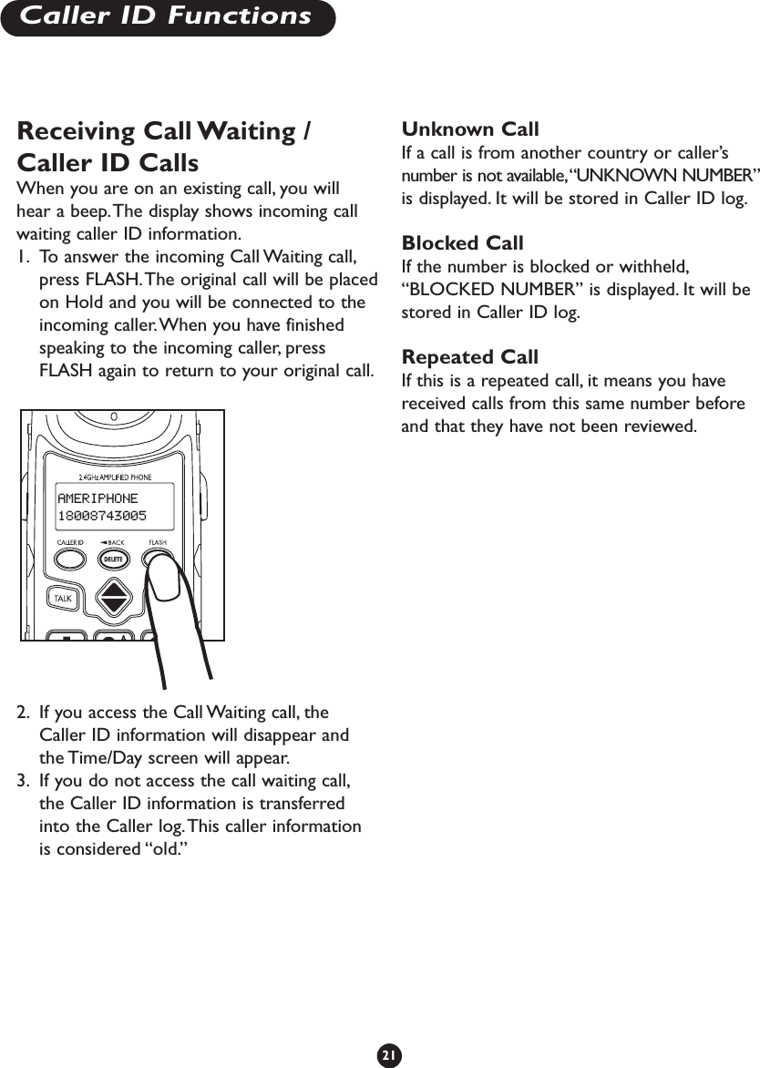 Receiving Call Waiting /Caller ID CallsWhen you are on an existing call, you willhear a beep.The display shows incoming callwaiting caller ID information.1. To answer the incoming Call Waiting call,press FLASH.The original call will be placedon Hold and you will be connected to theincoming caller.When you have finishedspeaking to the incoming caller, pressFLASH again to return to your original call.2. If you access the Call Waiting call, theCaller ID information will disappear andthe Time/Day screen will appear.3. If you do not access the call waiting call,the Caller ID information is transferredinto the Caller log.This caller informationis considered “old.”Unknown CallIf a call is from another country or caller’snumber is not available,“UNKNOWN NUMBER”is displayed. It will be stored in Caller ID log.Blocked CallIf the number is blocked or withheld,“BLOCKED NUMBER” is displayed. It will bestored in Caller ID log.Repeated CallIf this is a repeated call, it means you havereceived calls from this same number beforeand that they have not been reviewed.21Caller ID FunctionsAMERIPHONE18008743005