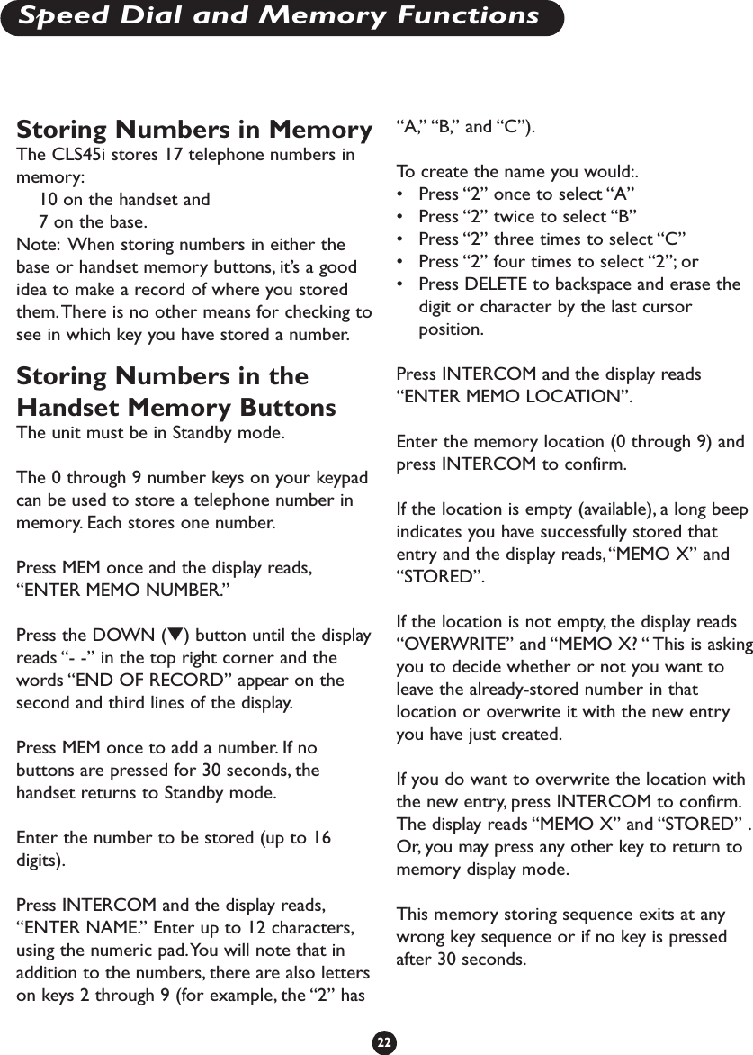 Storing Numbers in MemoryThe CLS45i stores 17 telephone numbers inmemory:10 on the handset and 7 on the base.Note: When storing numbers in either thebase or handset memory buttons, it’s a goodidea to make a record of where you storedthem.There is no other means for checking tosee in which key you have stored a number.Storing Numbers in theHandset Memory ButtonsThe unit must be in Standby mode.The 0 through 9 number keys on your keypadcan be used to store a telephone number inmemory. Each stores one number.Press MEM once and the display reads,“ENTER MEMO NUMBER.” Press the DOWN (▼) button until the displayreads “- -” in the top right corner and thewords “END OF RECORD” appear on thesecond and third lines of the display.Press MEM once to add a number. If nobuttons are pressed for 30 seconds, thehandset returns to Standby mode.Enter the number to be stored (up to 16digits).Press INTERCOM and the display reads,“ENTER NAME.” Enter up to 12 characters,using the numeric pad.You will note that inaddition to the numbers, there are also letterson keys 2 through 9 (for example, the “2” has“A,” “B,” and “C”).To   create the name you would:.•  Press “2” once to select “A”•  Press “2” twice to select “B”•  Press “2” three times to select “C”•  Press “2” four times to select “2”; or•  Press DELETE to backspace and erase thedigit or character by the last cursorposition.Press INTERCOM and the display reads“ENTER MEMO LOCATION”.Enter the memory location (0 through 9) andpress INTERCOM to confirm.If the location is empty (available), a long beepindicates you have successfully stored thatentry and the display reads,“MEMO X” and“STORED”.If the location is not empty, the display reads“OVERWRITE” and “MEMO X? “ This is askingyou to decide whether or not you want toleave the already-stored number in thatlocation or overwrite it with the new entryyou have just created.If you do want to overwrite the location withthe new entry, press INTERCOM to confirm.The display reads “MEMO X” and “STORED” .Or, you may press any other key to return tomemory display mode.This memory storing sequence exits at anywrong key sequence or if no key is pressedafter 30 seconds.22Speed Dial and Memory Functions