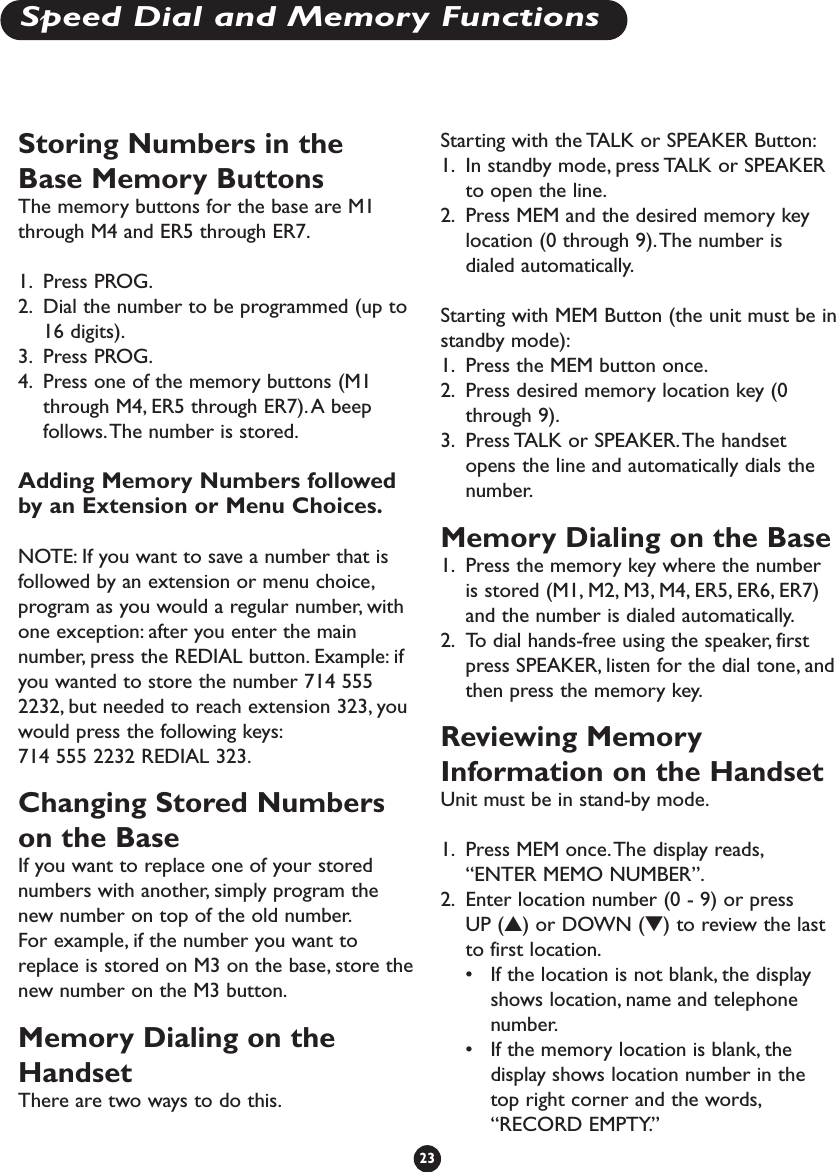 Storing Numbers in theBase Memory Buttons The memory buttons for the base are M1through M4 and ER5 through ER7.1. Press PROG.2. Dial the number to be programmed (up to16 digits).3. Press PROG.4. Press one of the memory buttons (M1through M4, ER5 through ER7).A beepfollows.The number is stored.Adding Memory Numbers followedby an Extension or Menu Choices.NOTE: If you want to save a number that isfollowed by an extension or menu choice,program as you would a regular number, withone exception: after you enter the mainnumber, press the REDIAL button. Example: ifyou wanted to store the number 714 5552232, but needed to reach extension 323, youwould press the following keys:714 555 2232 REDIAL 323.Changing Stored Numberson the BaseIf you want to replace one of your storednumbers with another, simply program thenew number on top of the old number.For example, if the number you want toreplace is stored on M3 on the base, store thenew number on the M3 button.Memory Dialing on theHandsetThere are two ways to do this.Starting with the TALK or SPEAKER Button:1. In standby mode, press TALK or SPEAKERto open the line.2. Press MEM and the desired memory keylocation (0 through 9).The number isdialed automatically.Starting with MEM Button (the unit must be instandby mode):1. Press the MEM button once.2. Press desired memory location key (0through 9).3. Press TALK or SPEAKER.The handsetopens the line and automatically dials thenumber.Memory Dialing on the Base1. Press the memory key where the numberis stored (M1, M2, M3, M4, ER5, ER6, ER7)and the number is dialed automatically.2. To dial hands-free using the speaker, firstpress SPEAKER, listen for the dial tone, andthen press the memory key.Reviewing MemoryInformation on the HandsetUnit must be in stand-by mode.1. Press MEM once.The display reads,“ENTER MEMO NUMBER”.2. Enter location number (0 - 9) or pressUP (▲) or DOWN (▼) to review the lastto first location.•If the location is not blank, the displayshows location, name and telephonenumber.•If the memory location is blank, thedisplay shows location number in thetop right corner and the words,“RECORD EMPTY.”23Speed Dial and Memory Functions