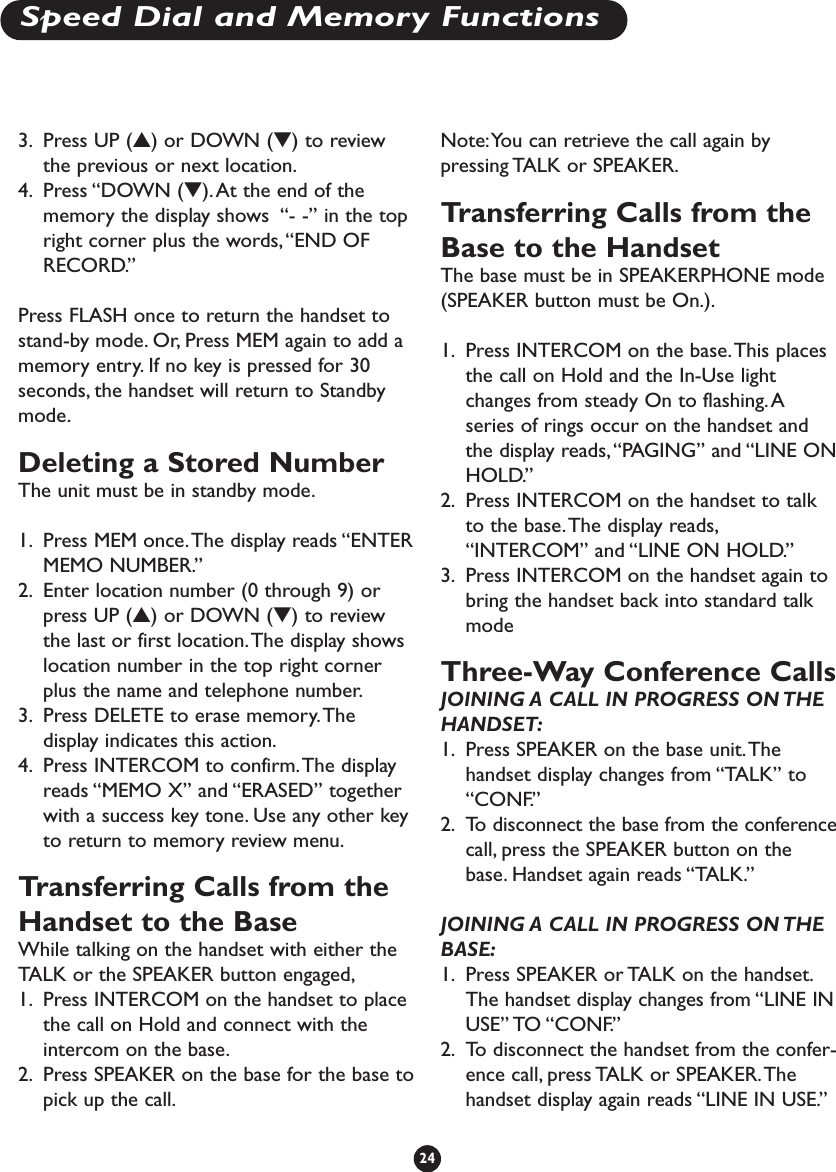 3. Press UP (▲) or DOWN (▼) to reviewthe previous or next location.4. Press “DOWN (▼).At the end of thememory the display shows  “- -” in the topright corner plus the words,“END OFRECORD.”Press FLASH once to return the handset tostand-by mode. Or, Press MEM again to add amemory entry. If no key is pressed for 30seconds, the handset will return to Standbymode.Deleting a Stored NumberThe unit must be in standby mode.1. Press MEM once.The display reads “ENTERMEMO NUMBER.”2. Enter location number (0 through 9) orpress UP (▲) or DOWN (▼) to reviewthe last or first location.The display showslocation number in the top right cornerplus the name and telephone number.3. Press DELETE to erase memory.Thedisplay indicates this action.4. Press INTERCOM to confirm.The displayreads “MEMO X” and “ERASED” togetherwith a success key tone. Use any other keyto return to memory review menu.Transferring Calls from theHandset to the BaseWhile talking on the handset with either theTALK or the SPEAKER button engaged,1. Press INTERCOM on the handset to placethe call on Hold and connect with theintercom on the base.2. Press SPEAKER on the base for the base topick up the call.Note:You can retrieve the call again bypressing TALK or SPEAKER.Transferring Calls from theBase to the HandsetThe base must be in SPEAKERPHONE mode(SPEAKER button must be On.).1. Press INTERCOM on the base.This placesthe call on Hold and the In-Use lightchanges from steady On to flashing.Aseries of rings occur on the handset andthe display reads,“PAGING” and “LINE ONHOLD.” 2. Press INTERCOM on the handset to talkto the base.The display reads,“INTERCOM” and “LINE ON HOLD.”3. Press INTERCOM on the handset again tobring the handset back into standard talkmode Three-Way Conference CallsJOINING A CALL IN PROGRESS ON THEHANDSET:1. Press SPEAKER on the base unit.Thehandset display changes from “TALK” to“CONF.” 2. To disconnect the base from the conferencecall, press the SPEAKER button on thebase. Handset again reads “TALK.”JOINING A CALL IN PROGRESS ON THEBASE:1. Press SPEAKER or TALK on the handset.The handset display changes from “LINE INUSE” TO “CONF.” 2. To disconnect the handset from the confer-ence call, press TALK or SPEAKER.Thehandset display again reads “LINE IN USE.”24Speed Dial and Memory Functions